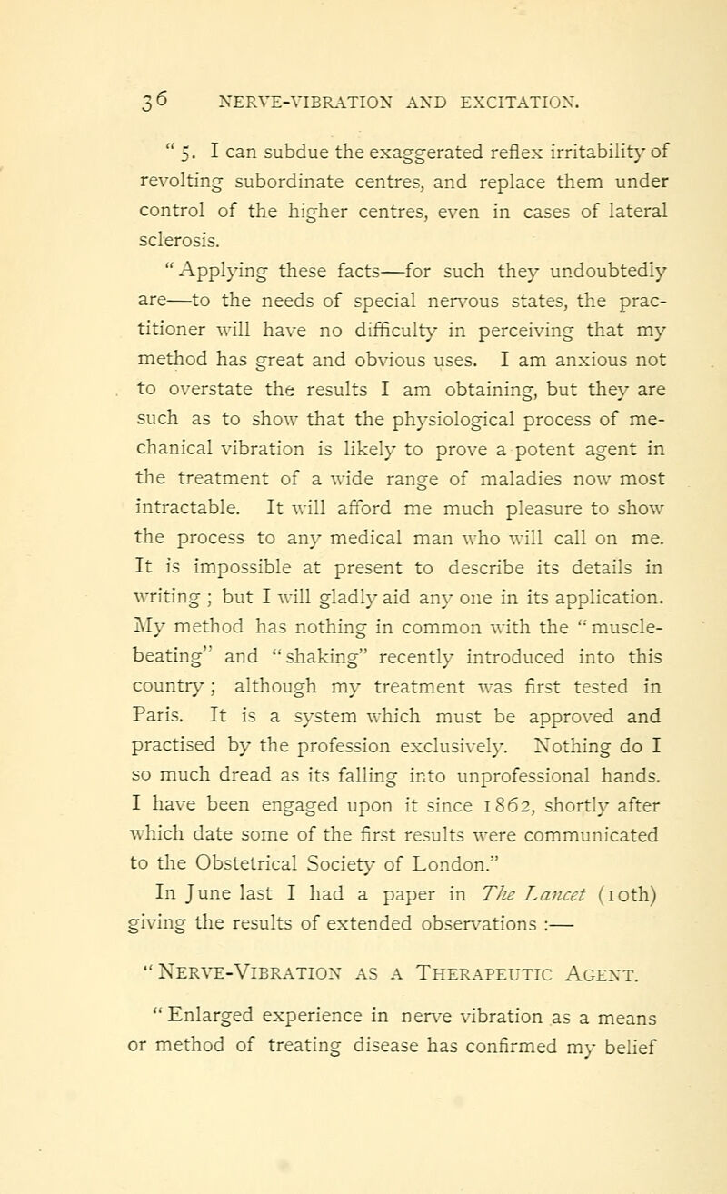 5. I can subdue the exaggerated reflex irritability of revolting subordinate centres, and replace them under control of the higher centres, even in cases of lateral sclerosis.  Applying these facts—for such they undoubtedly are—to the needs of special nervous states, the prac- titioner will have no difficulty in perceiving that my method has great and obvious uses. I am anxious not to overstate the results I am obtaining, but they are such as to show that the physiological process of me- chanical vibration is likely to prove a potent agent in the treatment of a wide range of maladies now most intractable. It will afford me much pleasure to show the process to any medical man who will call on me. It is impossible at present to describe its details in writing ; but I will gladly aid any one in its application. My method has nothing in common with the ''muscle- beating'' and shaking recently introduced into this country; although my treatment was first tested in Paris. It is a system which must be approved and practised by the profession exclusively. Nothing do I so much dread as its falling into unprofessional hands. I have been engaged upon it since 1862, shortly after which date some of the first results were communicated to the Obstetrical Society- of London.'' In June last I had a paper in The Lancet (10th) giving the results of extended observations :— Nerve-Vibration as a Therapeutic Agext. Enlarged experience in nerve vibration as a means or method of treating disease has confirmed my belief