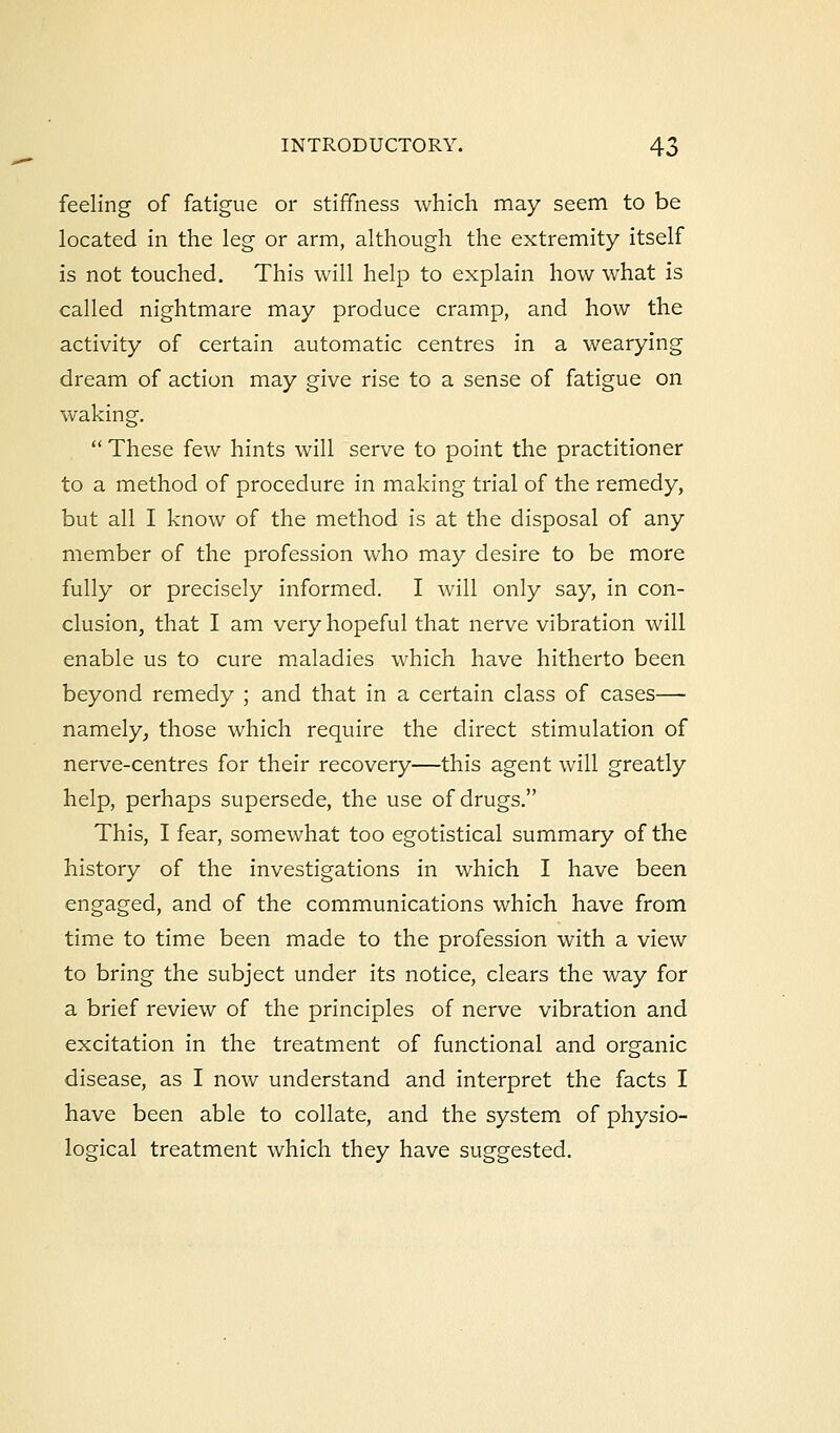 feeling of fatigue or stiffness which may seem to be located in the leg or arm, although the extremity itself is not touched. This will help to explain how what is called nightmare may produce cramp, and how the activity of certain automatic centres in a wearying dream of action may give rise to a sense of fatigue on waking. These few hints will serve to point the practitioner to a method of procedure in making trial of the remedy, but all I know of the method is at the disposal of any member of the profession who may desire to be more fully or precisely informed. I will only say, in con- clusion, that I am very hopeful that nerve vibration will enable us to cure maladies which have hitherto been beyond remedy ; and that in a certain class of cases— namely, those which require the direct stimulation of nerve-centres for their recovery—this agent will greatly help, perhaps supersede, the use of drugs. This, I fear, somewhat too egotistical summary of the history of the investigations in which I have been engaged, and of the communications which have from time to time been made to the profession with a view to bring the subject under its notice, clears the way for a brief review of the principles of nerve vibration and excitation in the treatment of functional and organic disease, as I now understand and interpret the facts I have been able to collate, and the system of physio- logical treatment which they have suggested.
