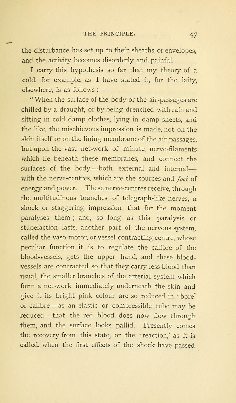 the disturbance has set up to their sheaths or envelopes, and the activity becomes disorderly and painful. I carry this hypothesis so far that my theory of a cold, for example, as I have stated it, for the laity, elsewhere, is as follows :—  When the surface of the body or the air-passages are chilled by a draught, or by being drenched with rain and sitting in cold damp clothes, lying in damp sheets, and the like, the mischievous impression is made, not on the skin itself or on the lining membrane of the air-passages, but upon the vast net-work of minute nerve-filaments which lie beneath these membranes, and connect the surfaces of the body—both external and internal— with the nerve-centres, which are the sources and foci of energy and power. These nerve-centres receive, through the multitudinous branches of telegraph-like nerves, a shock or staggering impression that for the moment paralyses them ; and, so long as this paralysis or stupefaction lasts, another part of the nervous system, called the vaso-motor, or vessel-contracting centre, whose peculiar function it is to regulate the calibre of the blood-vessels, gets the upper hand, and these blood- vessels are contracted so that they carry less blood than usual, the smaller branches of the arterial system which form a net-work immediately underneath the skin and give it its bright pink colour are so reduced in ' bore' or calibre—as an elastic or compressible tube may be reduced—that the red blood does now flow through them, and the surface looks pallid. Presently comes the recovery from this state, or the ' reaction,' as it is called, when the first effects of the shock have passed