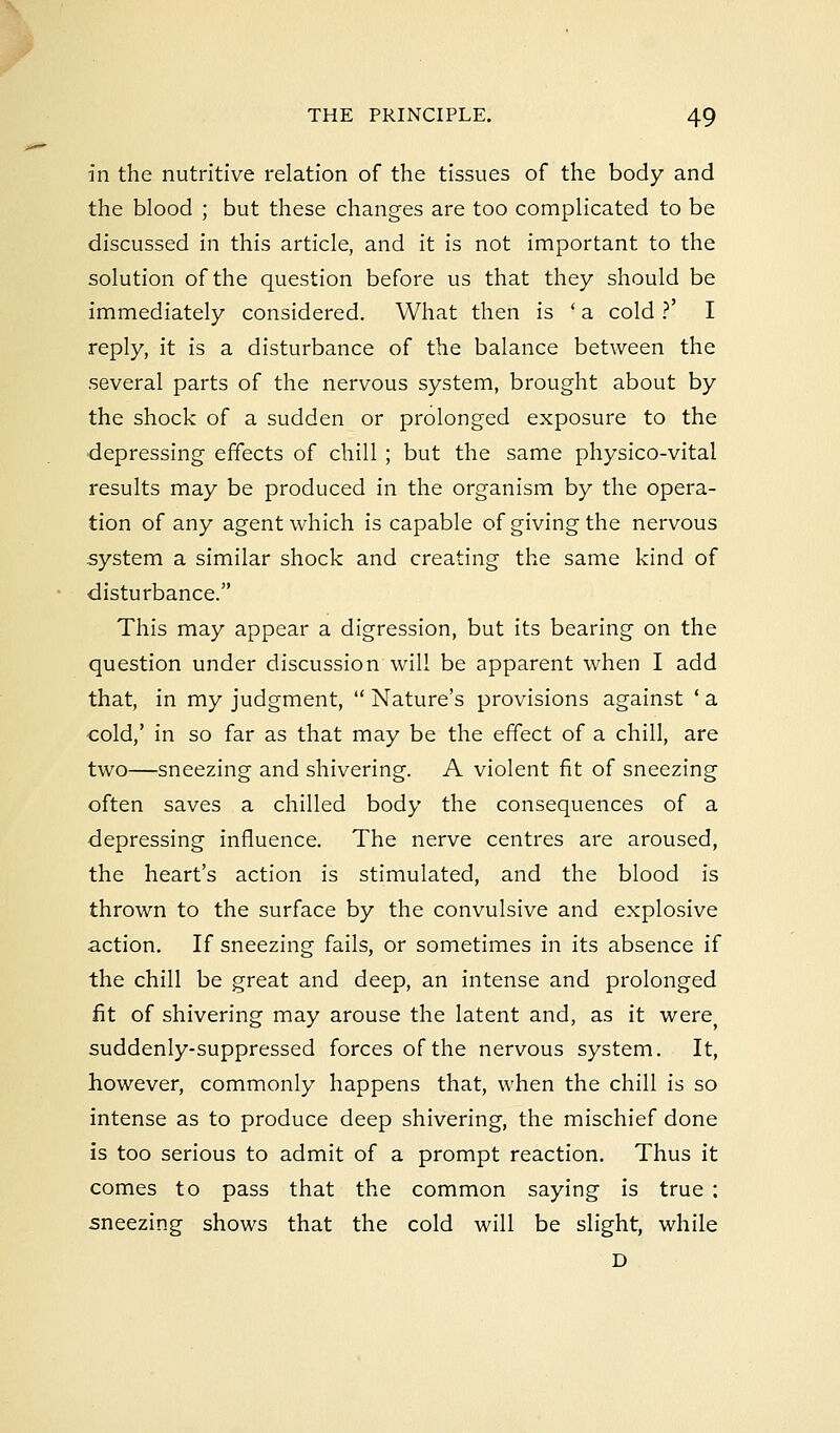 in the nutritive relation of the tissues of the body and the blood ; but these changes are too complicated to be discussed in this article, and it is not important to the solution of the question before us that they should be immediately considered. What then is ■ a cold ?' I reply, it is a disturbance of the balance between the several parts of the nervous system, brought about by the shock of a sudden or prolonged exposure to the depressing effects of chill ; but the same physico-vital results may be produced in the organism by the opera- tion of any agent which is capable of giving the nervous system a similar shock and creating the same kind of disturbance. This may appear a digression, but its bearing on the question under discussion will be apparent when I add that, in my judgment,  Nature's provisions against ' a cold,' in so far as that may be the effect of a chill, are two—sneezing and shivering. A violent fit of sneezing often saves a chilled body the consequences of a depressing influence. The nerve centres are aroused, the heart's action is stimulated, and the blood is thrown to the surface by the convulsive and explosive action. If sneezing fails, or sometimes in its absence if the chill be great and deep, an intense and prolonged fit of shivering may arouse the latent and, as it were> suddenly-suppressed forces of the nervous system. It, however, commonly happens that, when the chill is so intense as to produce deep shivering, the mischief done is too serious to admit of a prompt reaction. Thus it comes to pass that the common saying is true : sneezing shows that the cold will be slight, while D