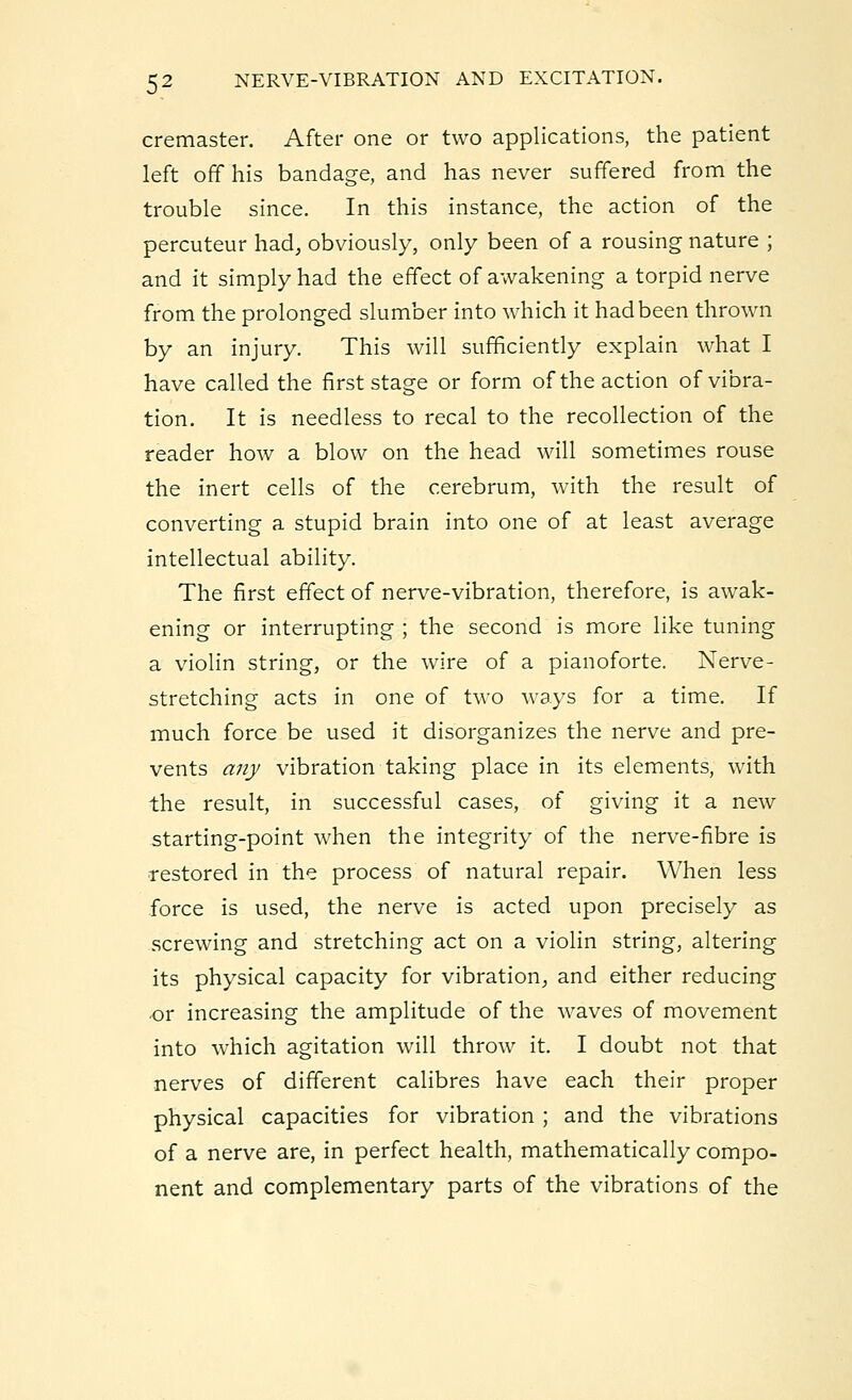 cremaster. After one or two applications, the patient left off his bandage, and has never suffered from the trouble since. In this instance, the action of the percuteur had, obviously, only been of a rousing nature ; and it simply had the effect of awakening a torpid nerve from the prolonged slumber into which it had been thrown by an injury. This will sufficiently explain what I have called the first stage or form of the action of vibra- tion. It is needless to recal to the recollection of the reader how a blow on the head will sometimes rouse the inert cells of the cerebrum, with the result of converting a stupid brain into one of at least average intellectual ability. The first effect of nerve-vibration, therefore, is awak- ening or interrupting ; the second is more like tuning a violin string, or the wire of a pianoforte. Nerve- stretching acts in one of two ways for a time. If much force be used it disorganizes the nerve and pre- vents any vibration taking place in its elements, with the result, in successful cases, of giving it a new starting-point when the integrity of the nerve-fibre is restored in the process of natural repair. When less force is used, the nerve is acted upon precisely as screwing and stretching act on a violin string, altering its physical capacity for vibration, and either reducing or increasing the amplitude of the waves of movement into which agitation will throw it. I doubt not that nerves of different calibres have each their proper physical capacities for vibration ; and the vibrations of a nerve are, in perfect health, mathematically compo- nent and complementary parts of the vibrations of the