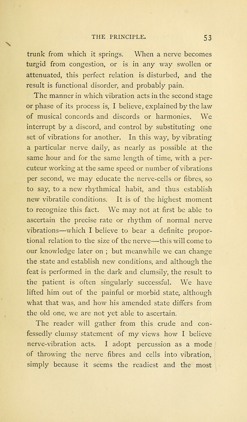 trunk from which it springs. When a nerve becomes turgid from congestion, or is in any way swollen or attenuated, this perfect relation is disturbed, and the result is functional disorder, and probably pain. The manner in which vibration acts in the second stage or phase of its process is, I believe, explained by the law of musical concords and discords or harmonies. We interrupt by a discord, and control by substituting one set of vibrations for another. In this way, by vibrating a particular nerve daily, as nearly as possible at the same hour and for the same length of time, with a per- cuteur working at the same speed or number of vibrations per second, we may educate the nerve-cells or fibres, so to say, to a new rhythmical habit, and thus establish new vibratile conditions. It is of the highest moment to recognize this fact. We may not at first be able to ascertain the precise rate or rhythm of normal nerve vibrations—which I believe to bear a definite propor- tional relation to the size of the nerve—this will come to our knowledge later on ; but meanwhile we can change the state and establish new conditions, and although the feat is performed in the dark and clumsily, the result to the patient is often singularly successful. We have lifted him out of the painful or morbid state, although what that was, and how his amended state differs from the old one, we are not yet able to ascertain. The reader will gather from this crude and con- fessedly clumsy statement of my views how I believe nerve-vibration acts. I adopt percussion as a mode of throwing the nerve fibres and cells into vibration, simply because it seems the readiest and the most