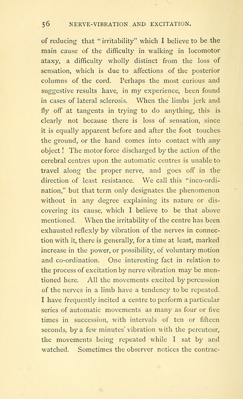 of reducing that  irritability which I believe to be the main cause of the difficulty in walking in locomotor ataxy, a difficulty wholly distinct from the loss of sensation, which is due to affections of the posterior columns of the cord. Perhaps the most curious and suggestive results have, in my experience, been found in cases of lateral sclerosis. When the limbs jerk and fly off at tangents in trying to do anything, this is clearly not because there is loss of sensation, since it is equally apparent before and after the foot touches the ground, or the hand comes into contact with any object! The motor force discharged by the action of the cerebral centres upon the automatic centres is unable to travel along the proper nerve, and goes off in the direction of least resistance. We call this inco-ordi- nation, but that term only designates the phenomenon without in any degree explaining its nature or dis- covering its cause, which I believe to be that above mentioned. When the irritability of the centre has been exhausted reflexly by vibration of the nerves in connec- tion with it, there is generally, for a time at least, marked increase in the power, or possibility, of voluntary motion and co-ordination. One interesting fact in relation to the process of excitation by nerve-vibration may be men- tioned here. All the movements excited by percussion of the nerves in a limb have a tendency to be repeated. I have frequently incited a centre to perform a particular series of automatic movements as many as four or five times in succession, with intervals of ten or fifteen seconds, by a few minutes' vibration with the percuteurr the movements being repeated while I sat by and watched. Sometimes the observer notices the contrac-