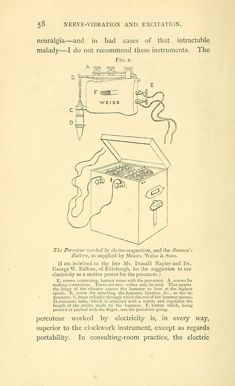 neuralgia—and in bad cases of that intractable malady—I do not recommend these instruments. The Fig. 2. 0 The Percuteur worked by electro-magnetism, and the Bunseii's Battery, as supplied by Messrs. Weiss & Sons. (I am indebted to the late Mr. Donald Napier and Dr. George W. Balfour, of Edinburgh, for the suggestion to use electricity as a motive power for the percuteur.) E, screws connecting battery wires with the percuteur. A, screws for making connection. There are two ; either may be used. That neares the hinge of the vibrator causes the hammer to beat at the highest speed. B, screw for attaching the hammer, brushes, &c, to the in- strument. C, brass cylinder through which the rod of the hammer passes. D, vulcanite tube, which is attached with a screw, and regulates the length of the stroke made by the hammer. F, button which, being pressed or pushed with the finger, sets the percuteur going. percuteur worked by electricity is, in every way, superior to the clockwork instrument, except as regards portability. In consulting-room practice, the electric