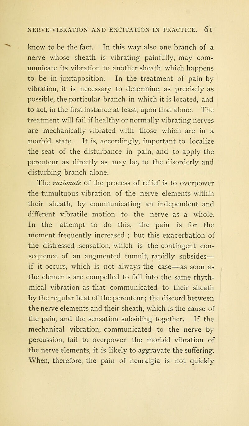know to be the fact. In this way also one branch of a nerve whose sheath is vibrating painfully, may com- municate its vibration to another sheath which happens to be in juxtaposition. In the treatment of pain by vibration, it is necessary to determine, as precisely as possible, the particular branch in which it is located, and to act, in the first instance at least, upon that alone. The treatment will fail if healthy or normally vibrating nerves are mechanically vibrated with those which are in a morbid state. It is, accordingly, important to localize the seat of the disturbance in pain, and to apply the percuteur as directly as may be, to the disorderly and disturbing branch alone. The rationale of the process of relief is to overpower the tumultuous vibration of the nerve elements within their sheath, by communicating an independent and different vibratile motion to the nerve as a whole. In the attempt to do this, the pain is for the moment frequently increased ; but this exacerbation of the distressed sensation, which is the contingent con- sequence of an augmented tumult, rapidly subsides— if it occurs, which is not always the case—as soon as the elements are compelled to fall into the same rhyth- mical vibration as that communicated to their sheath by the regular beat of the percuteur; the discord between the nerve elements and their sheath, which is the cause of the pain, and the sensation subsiding together. If the mechanical vibration, communicated to the nerve by percussion, fail to overpower the morbid vibration of the nerve elements, it is likely to aggravate the suffering. When, therefore, the pain of neuralgia is not quickly