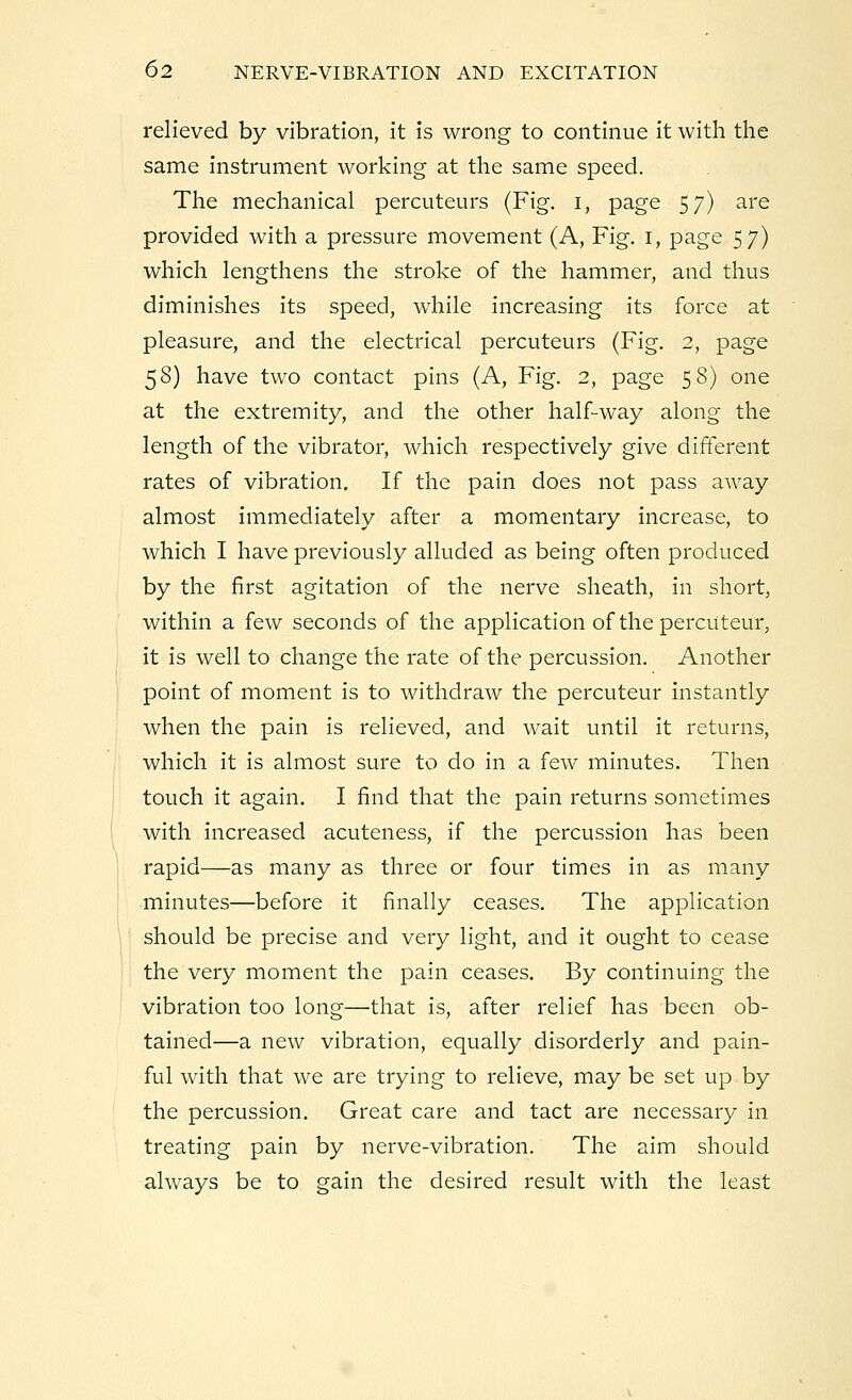 relieved by vibration, it is wrong to continue it with the same instrument working at the same speed. The mechanical percuteurs (Fig. i, page 57) are provided with a pressure movement (A, Fig. 1, page 57) which lengthens the stroke of the hammer, and thus diminishes its speed, while increasing its force at pleasure, and the electrical percuteurs (Fig. 2, page 58) have two contact pins (A, Fig. 2, page 58) one at the extremity, and the other half-way along the length of the vibrator, which respectively give different rates of vibration. If the pain does not pass away almost immediately after a momentary increase, to which I have previously alluded as being often produced by the first agitation of the nerve sheath, in short, within a few seconds of the application of the percuteur, it is well to change the rate of the percussion. Another point of moment is to withdraw the percuteur instantly when the pain is relieved, and wait until it returns, which it is almost sure to do in a few minutes. Then touch it again. I find that the pain returns sometimes with increased acuteness, if the percussion has been rapid—as many as three or four times in as many minutes—before it finally ceases. The application should be precise and very light, and it ought to cease the very moment the pain ceases. By continuing the vibration too long—that is, after relief has been ob- tained—a new vibration, equally disorderly and pain- ful with that we are trying to relieve, may be set up by the percussion. Great care and tact are necessary in treating pain by nerve-vibration. The aim should always be to gain the desired result with the least