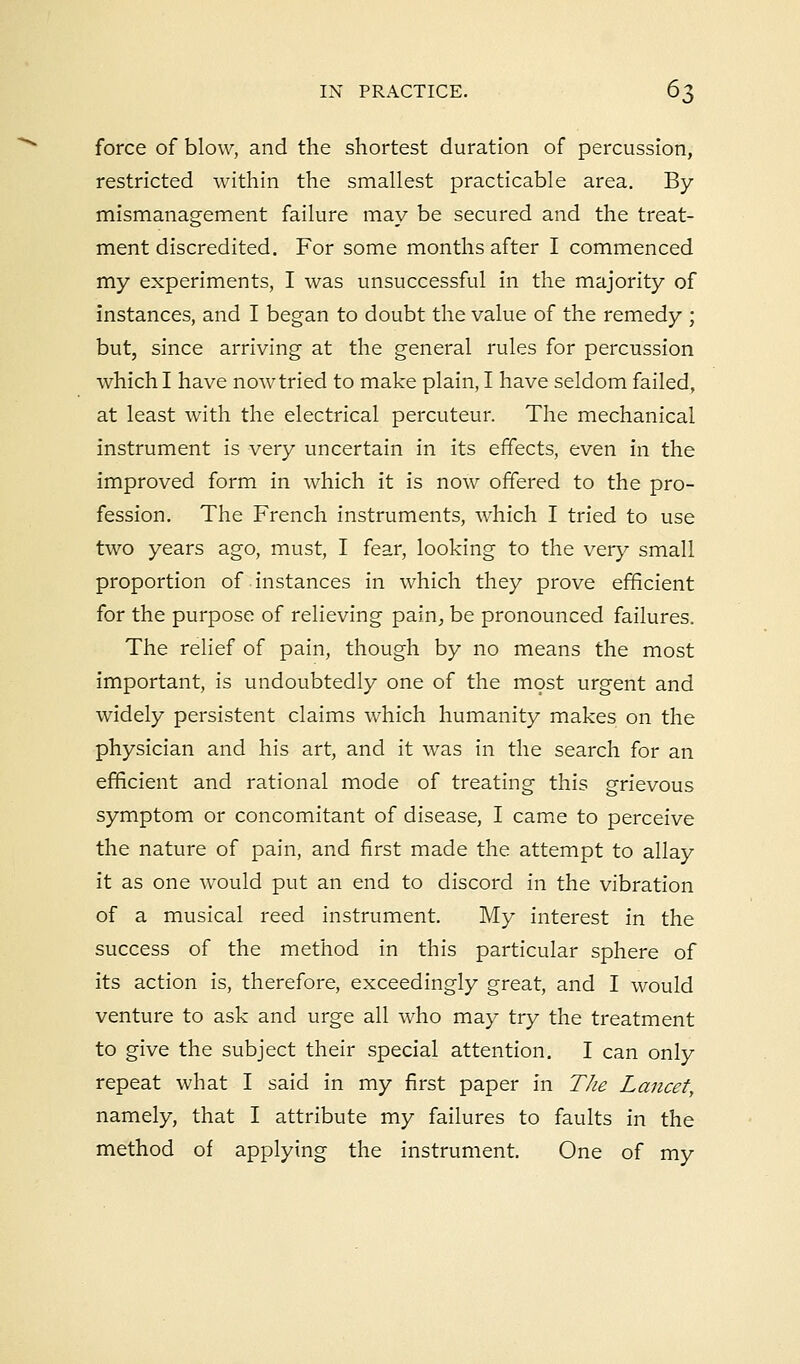 force of blow, and the shortest duration of percussion, restricted within the smallest practicable area. By mismanagement failure may be secured and the treat- ment discredited. For some months after I commenced my experiments, I was unsuccessful in the majority of instances, and I began to doubt the value of the remedy ; but, since arriving at the general rules for percussion which I have now tried to make plain, I have seldom failed, at least with the electrical percuteur. The mechanical instrument is very uncertain in its effects, even in the improved form in which it is now offered to the pro- fession. The French instruments, which I tried to use two years ago, must, I fear, looking to the very small proportion of instances in which they prove efficient for the purpose of relieving pain, be pronounced failures. The relief of pain, though by no means the most important, is undoubtedly one of the most urgent and widely persistent claims which humanity makes on the physician and his art, and it was in the search for an efficient and rational mode of treating this grievous symptom or concomitant of disease, I came to perceive the nature of pain, and first made the attempt to allay it as one would put an end to discord in the vibration of a musical reed instrument. My interest in the success of the method in this particular sphere of its action is, therefore, exceedingly great, and I would venture to ask and urge all who may try the treatment to give the subject their special attention. I can only repeat what I said in my first paper in The Lancet, namely, that I attribute my failures to faults in the method of applying the instrument. One of my