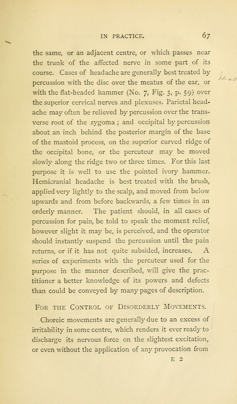 the same, or an adjacent centre, or which passes near the trunk of the affected nerve in some part of its course. Cases of headache are generally best treated by- percussion with the disc over the meatus of the ear, or with the flat-headed hammer (No. 7, Fig. 3, p. 59) over the superior cervical nerves and plexuses. Parietal head- ache may often be relieved by percussion over the trans- verse root of the zygoma ; and occipital by percussion about an inch behind the posterior margin of the base of the mastoid process, on the superior curved ridge of the occipital bone, or the percuteur may be moved slowly along the ridge two or three times. For this last purpose it is well to use the pointed ivory hammer. Hemicranial headache is best treated with the brush, applied very lightly to the scalp, and moved from below upwards and from before backwards, a few times in an orderly manner. The patient should, in all cases of percussion for pain, be told to speak the moment relief, however slight it may be, is perceived, and the operator should instantly suspend the percussion until the pain returns, or if it has not quite subsided, increases. A series of experiments with the percuteur used for the purpose in the manner described, will give the prac- titioner a better knowledge of its powers and defects than could be conveyed by many pages of description. For the Control of Disorderly Movements. Choreic movements are generally due to an excess of irritability in some centre, which renders it ever ready to discharge its nervous force on the slightest excitation, or even without the application of any provocation from E 2