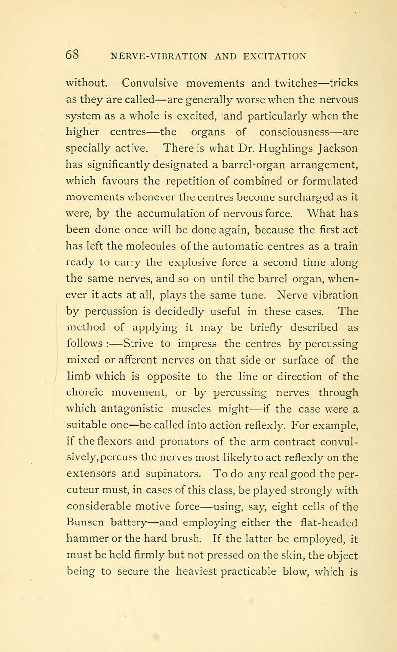 without. Convulsive movements and twitches—tricks as they are called—are generally worse when the nervous system as a whole is excited, and particularly when the higher centres—the organs of consciousness—are specially active. There is what Dr. Hughlings Jackson has significantly designated a barrel-organ arrangement, which favours the repetition of combined or formulated movements whenever the centres become surcharged as it were, by the accumulation of nervous force. What has been done once will be done again, because the first act has left the molecules of the automatic centres as a train ready to carry the explosive force a second time along the same nerves, and so on until the barrel organ, when- ever it acts at all, plays the same tune. Nerve vibration by percussion is decidedly useful in these cases. The method of applying it may be briefly described as follows :—Strive to impress the centres by percussing mixed or afferent nerves on that side or surface of the limb which is opposite to the line or direction of the choreic movement, or by percussing nerves through which antagonistic muscles might—if the case were a suitable one—be called into action refiexly. For example, if the flexors and pronators of the arm contract convul- sively, percuss the nerves most likelyto act refiexly on the extensors and supinators. To do any real good the per- cuteur must, in cases of this class, be played strongly with considerable motive force—using, say, eight cells of the Bunsen battery—and employing either the fiat-headed hammer or the hard brush. If the latter be employed, it must be held firmly but not pressed on the skin, the object being to secure the heaviest practicable blow, which is