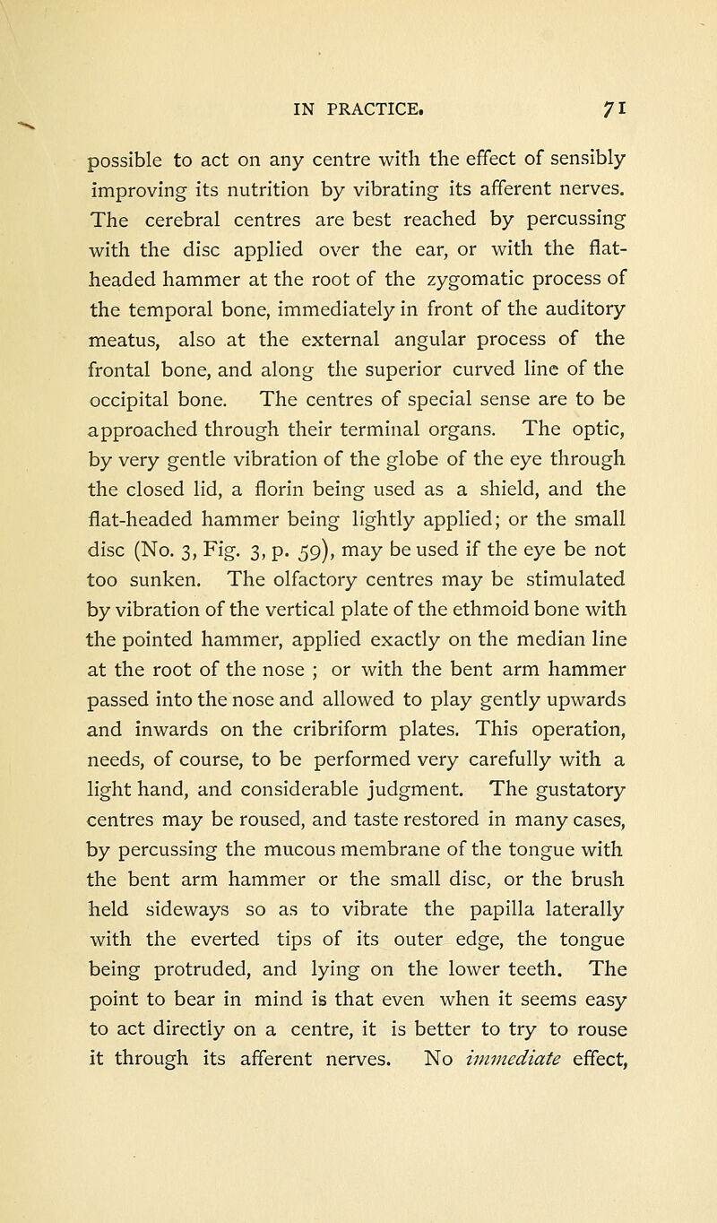 possible to act on any centre with the effect of sensibly improving its nutrition by vibrating its afferent nerves. The cerebral centres are best reached by percussing with the disc applied over the ear, or with the flat- headed hammer at the root of the zygomatic process of the temporal bone, immediately in front of the auditory meatus, also at the external angular process of the frontal bone, and along the superior curved line of the occipital bone. The centres of special sense are to be approached through their terminal organs. The optic, by very gentle vibration of the globe of the eye through the closed lid, a florin being used as a shield, and the flat-headed hammer being lightly applied; or the small disc (No. 3, Fig. 3, p. 59), may be used if the eye be not too sunken. The olfactory centres may be stimulated by vibration of the vertical plate of the ethmoid bone with the pointed hammer, applied exactly on the median line at the root of the nose ; or with the bent arm hammer passed into the nose and allowed to play gently upwards and inwards on the cribriform plates. This operation, needs, of course, to be performed very carefully with a light hand, and considerable judgment. The gustatory centres may be roused, and taste restored in many cases, by percussing the mucous membrane of the tongue with the bent arm hammer or the small disc, or the brush held sideways so as to vibrate the papilla laterally with the everted tips of its outer edge, the tongue being protruded, and lying on the lower teeth. The point to bear in mind is that even when it seems easy to act directly on a centre, it is better to try to rouse it through its afferent nerves. No immediate effect,