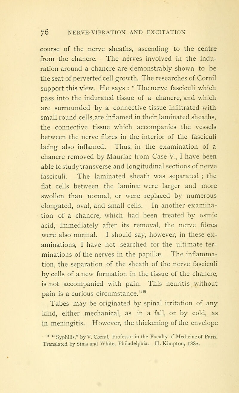 course of the nerve sheaths, ascending to the centre from the chancre. The nerves involved in the indu- ration around a chancre are demonstrably shown to be the seat of perverted cell growth. The researches of Cornil support this view. He says :  The nerve fasciculi which pass into the indurated tissue of a chancre, and which are surrounded by a connective tissue infiltrated with small round cells,are inflamed in their laminated sheaths, the connective tissue which accompanies the vessels between the nerve fibres in the interior of the fasciculi being also inflamed. Thus, in the examination of a chancre removed by Mauriac from Case V., I have been able to study transverse and longitudinal sections of nerve fasciculi. The laminated sheath was separated ; the flat cells between the laminae were larger and more swollen than normal, or were replaced by numerous elongated, oval, and small cells. In another examina- tion of a chancre, which had been treated by osmic acid, immediately after its removal, the nerve fibres were also normal. I should say, however, in these ex- aminations, I have not searched for the ultimate ter- minations of the nerves in the papillae. The inflamma- tion, the separation of the sheath of the nerve fasciculi by cells of a new formation in the tissue of the chancre, is not accompanied with pain. This neuritis without pain is a curious circumstance.''' Tabes may be originated by spinal irritation of any kind, either mechanical, as in a fall, or by cold, as in meningitis. However, the thickening of the envelope *  Syphilis, by V. Cornil, Professor in the Faculty of Medicine of Paris. Translated by Sims and White, Philadelphia. H. Kimpton, 18S2.