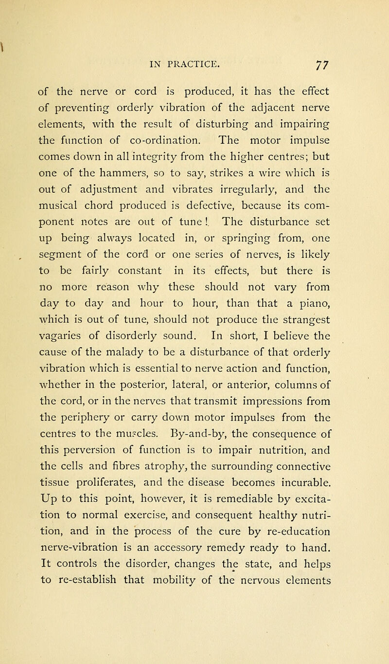 of the nerve or cord is produced, it has the effect of preventing orderly vibration of the adjacent nerve elements, with the result of disturbing and impairing the function of co-ordination. The motor impulse comes down in all integrity from the higher centres; but one of the hammers, so to say, strikes a wire which is out of adjustment and vibrates irregularly, and the musical chord produced is defective, because its com- ponent notes are out of tune !. The disturbance set up being always located in, or springing from, one segment of the cord or one series of nerves, is likely to be fairly constant in its effects, but there is no more reason why these should not vary from day to day and hour to hour, than that a piano, which is out of tune, should not produce the strangest vagaries of disorderly sound. In short, I believe the cause of the malady to be a disturbance of that orderly vibration which is essential to nerve action and function, whether in the posterior, lateral, or anterior, columns of the cord, or in the nerves that transmit impressions from the periphery or carry down motor impulses from the centres to the mu?cles. By-and-by, the consequence of this perversion of function is to impair nutrition, and the cells and fibres atrophy, the surrounding connective tissue proliferates, and the disease becomes incurable. Up to this point, however, it is remediable by excita- tion to normal exercise, and consequent healthy nutri- tion, and in the process of the cure by re-education nerve-vibration is an accessory remedy ready to hand. It controls the disorder, changes the state, and helps to re-establish that mobility of the nervous elements