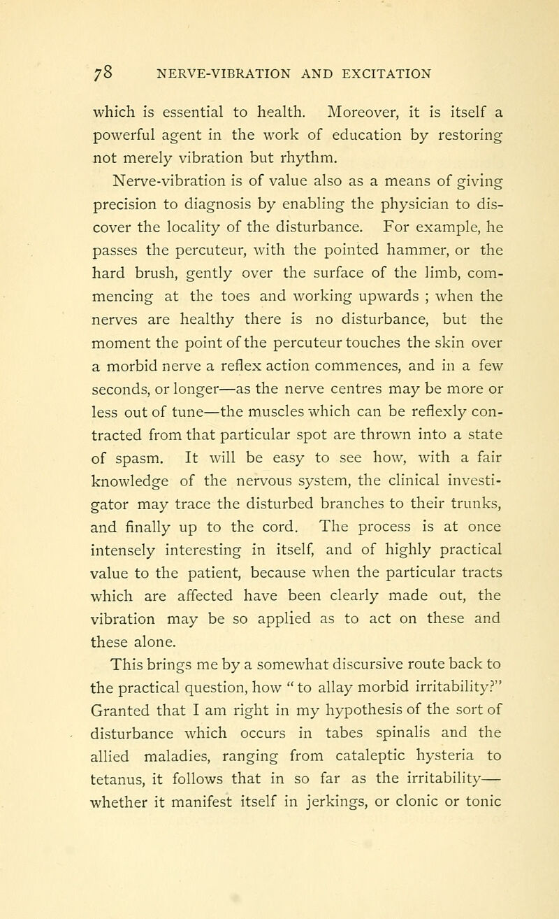 which is essential to health. Moreover, it is itself a powerful agent in the work of education by restoring not merely vibration but rhythm. Nerve-vibration is of value also as a means of giving precision to diagnosis by enabling the physician to dis- cover the locality of the disturbance. For example, he passes the percuteur, with the pointed hammer, or the hard brush, gently over the surface of the limb, com- mencing at the toes and working upwards ; when the nerves are healthy there is no disturbance, but the moment the point of the percuteur touches the skin over a morbid nerve a reflex action commences, and in a few seconds, or longer—as the nerve centres may be more or less out of tune—the muscles which can be reflexly con- tracted from that particular spot are thrown into a state of spasm. It will be easy to see how, with a fair knowledge of the nervous system, the clinical investi- gator may trace the disturbed branches to their trunks, and finally up to the cord. The process is at once intensely interesting in itself, and of highly practical value to the patient, because when the particular tracts which are affected have been clearly made out, the vibration may be so applied as to act on these and these alone. This brings me by a somewhat discursive route back to the practical question, how to allay morbid irritability? Granted that I am right in my hypothesis of the sort of disturbance which occurs in tabes spinalis and the allied maladies, ranging from cataleptic hysteria to tetanus, it follows that in so far as the irritability— whether it manifest itself in jerkings, or clonic or tonic