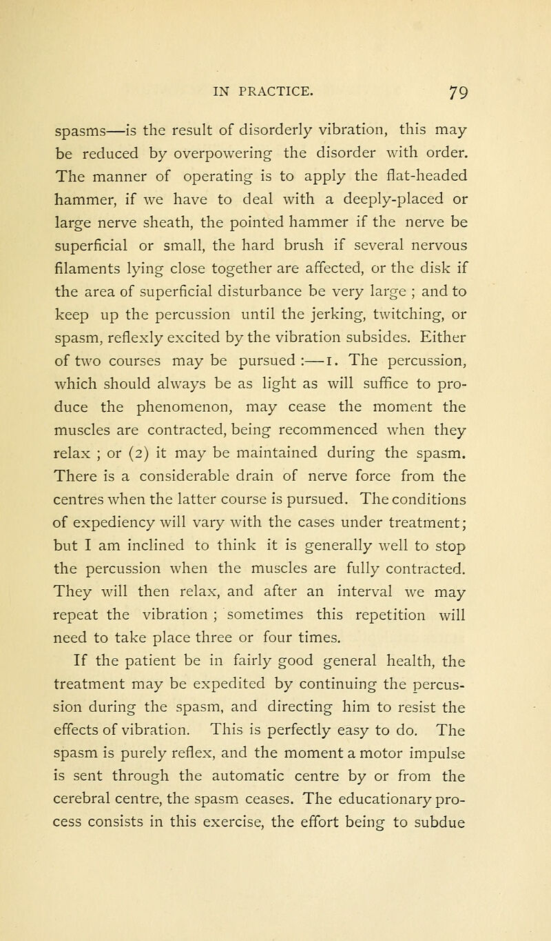 spasms—is the result of disorderly vibration, this may- be reduced by overpowering the disorder with order. The manner of operating is to apply the flat-headed hammer, if we have to deal with a deeply-placed or large nerve sheath, the pointed hammer if the nerve be superficial or small, the hard brush if several nervous filaments lying close together are affected, or the disk if the area of superficial disturbance be very large ; and to keep up the percussion until the jerking, twitching, or spasm, reflexly excited by the vibration subsides. Either of two courses maybe pursued:—I. The percussion, which should always be as light as will suffice to pro- duce the phenomenon, may cease the moment the muscles are contracted, being recommenced when they relax ; or (2) it may be maintained during the spasm. There is a considerable drain of nerve force from the centres when the latter course is pursued. The conditions of expediency will vary with the cases under treatment; but I am inclined to think it is generally well to stop the percussion when the muscles are fully contracted. They will then relax, and after an interval we may repeat the vibration ; sometimes this repetition will need to take place three or four times. If the patient be in fairly good general health, the treatment may be expedited by continuing the percus- sion during the spasm, and directing him to resist the effects of vibration. This is perfectly easy to do. The spasm is purely reflex, and the moment a motor impulse is sent through the automatic centre by or from the cerebral centre, the spasm ceases. The educationary pro- cess consists in this exercise, the effort being to subdue