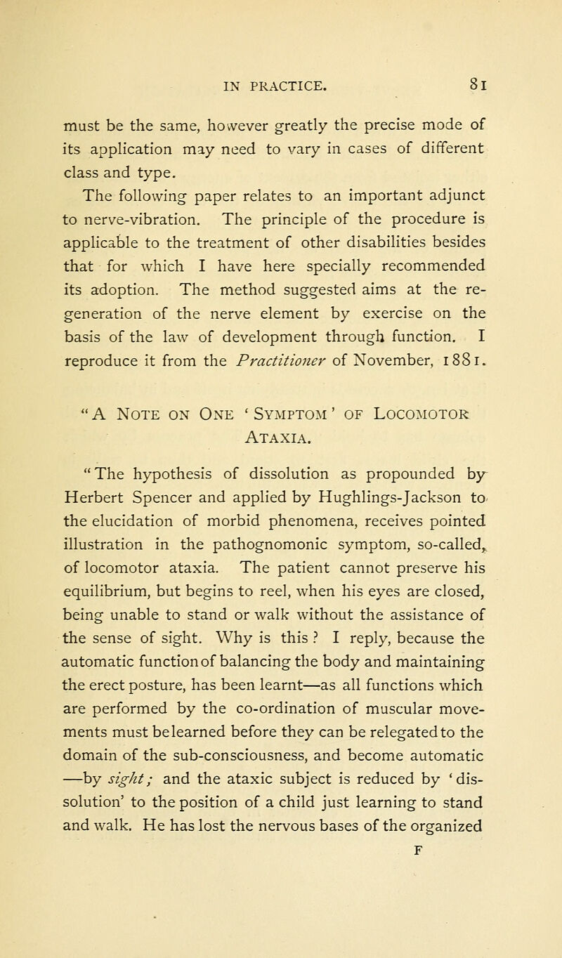 must be the same, however greatly the precise mode of its application may need to vary in cases of different class and type. The following paper relates to an important adjunct to nerve-vibration. The principle of the procedure is applicable to the treatment of other disabilities besides that for which I have here specially recommended its adoption. The method suggested aims at the re- generation of the nerve element by exercise on the basis of the law of development through function. I reproduce it from the Practitioner of November, 1881. A Note on One 'Symptom' of Locomotor Ataxia. The hypothesis of dissolution as propounded by Herbert Spencer and applied by Hughlings-Jackson to the elucidation of morbid phenomena, receives pointed illustration in the pathognomonic symptom, so-called,, of locomotor ataxia. The patient cannot preserve his equilibrium, but begins to reel, when his eyes are closed, being unable to stand or walk without the assistance of the sense of sight. Why is this ? I reply, because the automatic function of balancing the body and maintaining the erect posture, has been learnt—as all functions which are performed by the co-ordination of muscular move- ments must belearned before they can be relegated to the domain of the sub-consciousness, and become automatic —by sight; and the ataxic subject is reduced by 'dis- solution' to the position of a child just learning to stand and walk. He has lost the nervous bases of the organized F