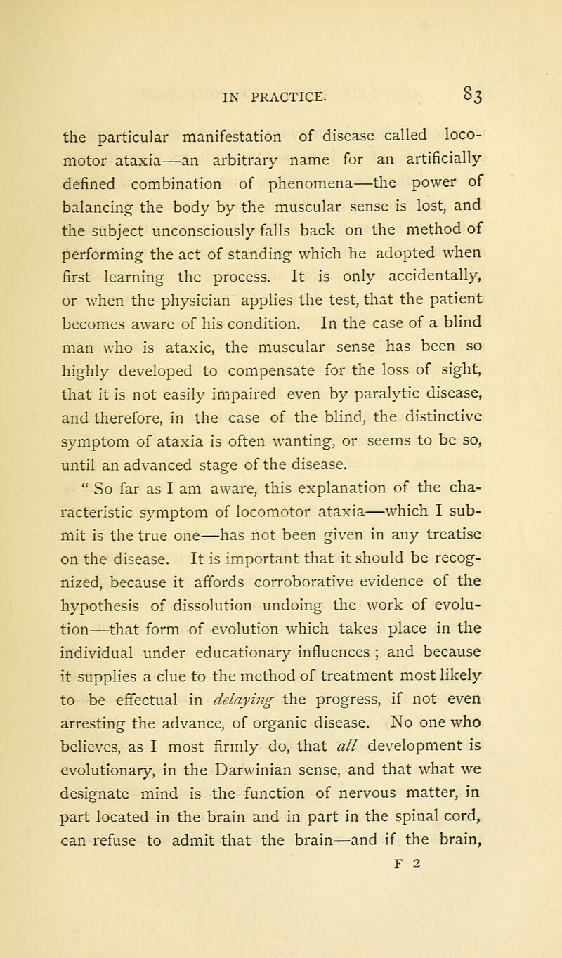 the particular manifestation of disease called loco- motor ataxia—an arbitrary name for an artificially- defined combination of phenomena—the power of balancing the body by the muscular sense is lost, and the subject unconsciously falls back on the method of performing the act of standing which he adopted when first learning the process. It is only accidentally, or when the physician applies the test, that the patient becomes aware of his condition. In the case of a blind man who is ataxic, the muscular sense has been so highly developed to compensate for the loss of sight, that it is not easily impaired even by paralytic disease, and therefore, in the case of the blind, the distinctive symptom of ataxia is often wanting, or seems to be so, until an advanced stage of the disease.  So far as I am aware, this explanation of the cha- racteristic symptom of locomotor ataxia—which I sub- mit is the true one—has not been given in any treatise on the disease. It is important that it should be recog- nized, because it affords corroborative evidence of the hypothesis of dissolution undoing the work of evolu- tion—that form of evolution which takes place in the individual under educationary influences ; and because it supplies a clue to the method of treatment most likely to be effectual in delaying the progress, if not even arresting the advance, of organic disease. No one who believes, as I most firmly do, that all development is evolutionary, in the Darwinian sense, and that what we designate mind is the function of nervous matter, in part located in the brain and in part in the spinal cord, can refuse to admit that the brain—and if the brain, F 2