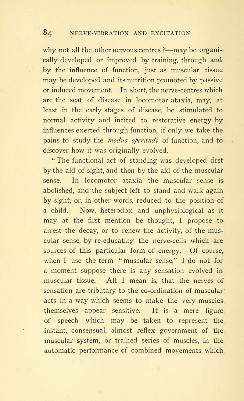 why not all the other nervous centres ?—may be organi- cally developed or improved by training, through and by the influence of function, just as muscular tissue may be developed and its nutrition promoted by passive or induced movement. In short, the nerve-centres which are the seat of disease in locomotor ataxia, may, at least in the early stages of disease, be stimulated to normal activity and incited to restorative energy by influences exerted through function, if only we take the pains to study the modus operandi of function, and to discover how it was originally evolved.  The functional act of standing was developed first by the aid of sight, and then by the aid of the muscular sense. In locomotor ataxia the muscular sense is abolished, and the subject left to stand and walk again by sight, or, in other words, reduced to the position of a child. Now, heterodox and unphysiological as it may at the first mention be thought, I propose to arrest the decay, or to renew the activity, of the mus- cular sense, by re-educating the nerve-cells which are sources of this particular form of energy. Of course, when I use the term  muscular sense, I do not for a moment suppose there is any sensation evolved in muscular tissue. All I mean is, that the nerves of sensation are tributary to the co-ordination of muscular acts in a way which seems to make the very muscles themselves appear sensitive. It is a mere figure of speech which may be taken to represent the instant, consensual, almost reflex government of the, muscular system, or trained series of muscles, in the automatic performance of combined movements which