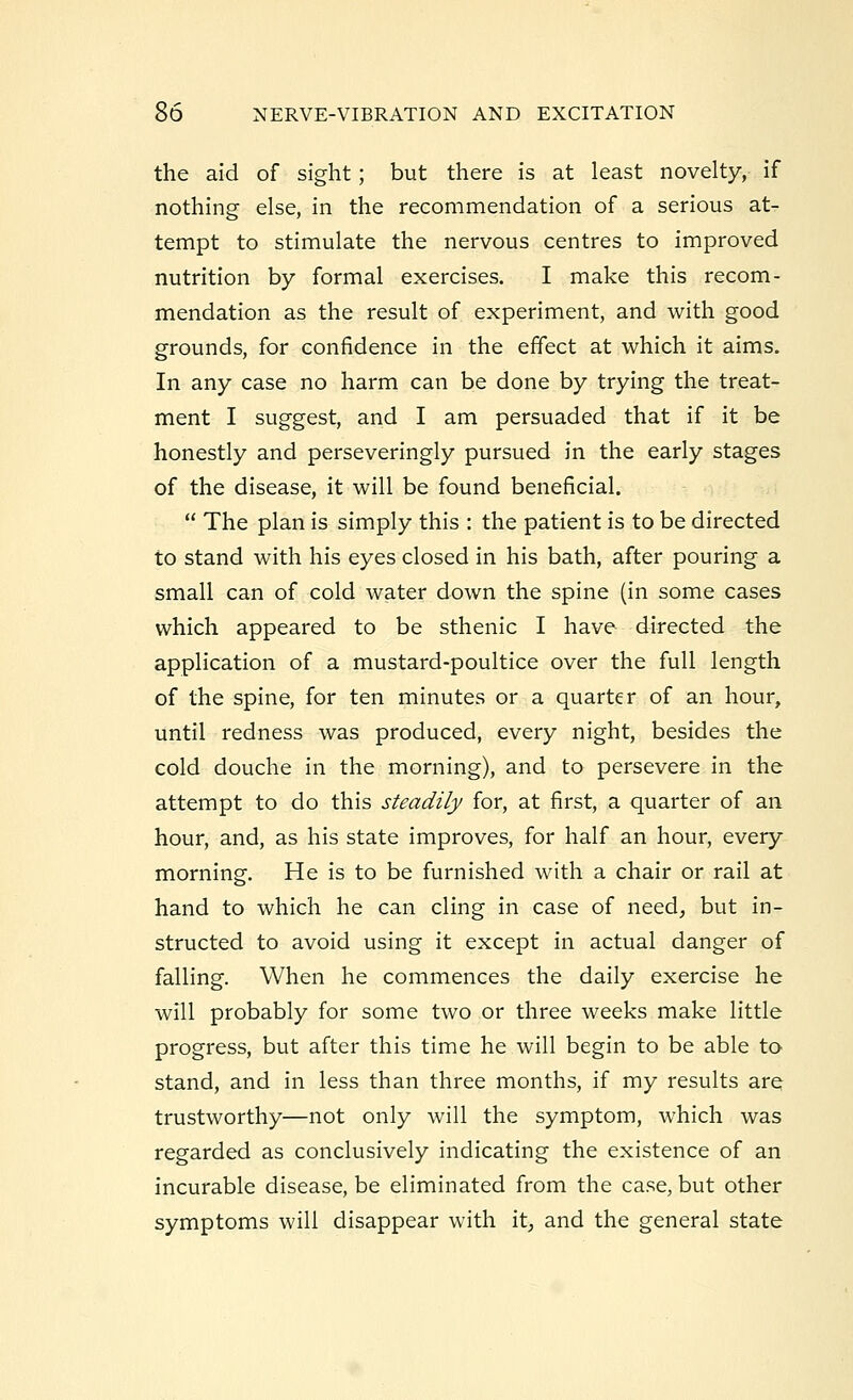 the aid of sight; but there is at least novelty, if nothing else, in the recommendation of a serious at- tempt to stimulate the nervous centres to improved nutrition by formal exercises. I make this recom- mendation as the result of experiment, and with good grounds, for confidence in the effect at which it aims. In any case no harm can be done by trying the treat- ment I suggest, and I am persuaded that if it be honestly and perseveringly pursued in the early stages of the disease, it will be found beneficial.  The plan is simply this : the patient is to be directed to stand with his eyes closed in his bath, after pouring a small can of cold water down the spine (in some cases which appeared to be sthenic I have directed the application of a mustard-poultice over the full length of the spine, for ten minutes or a quarter of an hour, until redness was produced, every night, besides the cold douche in the morning), and to persevere in the attempt to do this steadily for, at first, a quarter of an hour, and, as his state improves, for half an hour, every morning. He is to be furnished with a chair or rail at hand to which he can cling in case of need, but in- structed to avoid using it except in actual danger of falling. When he commences the daily exercise he will probably for some two or three weeks make little progress, but after this time he will begin to be able to stand, and in less than three months, if my results are trustworthy—not only will the symptom, which was regarded as conclusively indicating the existence of an incurable disease, be eliminated from the case, but other symptoms will disappear with it, and the general state