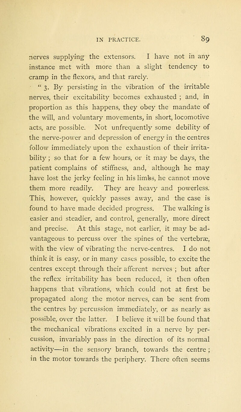 nerves supplying the extensors. I have not in any instance met with more than a slight tendency to cramp in the flexors, and that rarely.  3. By persisting in the vibration of the irritable nerves, their excitability becomes exhausted ; and, in proportion as this happens, they obey the mandate of the will, and voluntary movements, in short, locomotive acts, are possible. Not unfrequently some debility of the nerve-power and depression of energy in the centres follow immediately upon the exhaustion of their irrita- bility ; so that for a few hours, or it may be days, the patient complains of stiffness, and, although he may have lost the jerky feeling in his limbs, he cannot move them more readily. They are heavy and powerless. This, however, quickly passes away, and the case is found to have made decided progress. The walking is easier and steadier, and control, generally, more direct and precise. At this stage, not earlier, it may be ad- vantageous to percuss over the spines of the vertebrae, with the view of vibrating the nerve-centres. I do not think it is easy, or in many cases possible, to excite the centres except through their afferent nerves ; but after the reflex irritability has been reduced, it then often happens that vibrations, which could not at first be propagated along the motor nerves, can be sent from the centres by percussion immediately, or as nearly as possible, over the latter. I believe it will be found that the mechanical vibrations excited in a nerve by per- cussion, invariably pass in the direction of its normal activity—in the sensory branch, towards the centre ; in the motor towards the periphery. There often seems