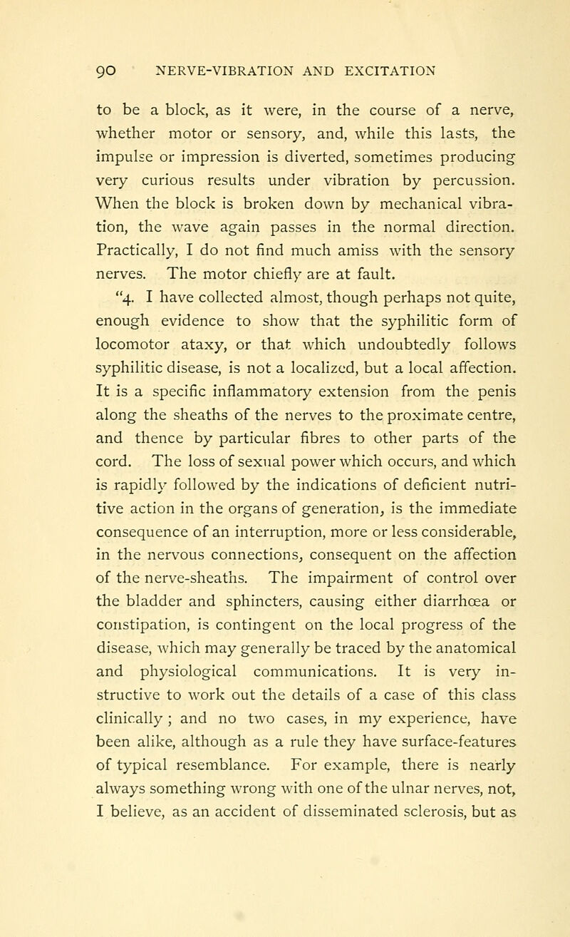 to be a block, as it were, in the course of a nerve, whether motor or sensory, and, while this lasts, the impulse or impression is diverted, sometimes producing very curious results under vibration by percussion. When the block is broken down by mechanical vibra- tion, the wave again passes in the normal direction. Practically, I do not find much amiss with the sensory nerves. The motor chiefly are at fault. 4. I have collected almost, though perhaps not quite, enough evidence to show that the syphilitic form of locomotor ataxy, or that which undoubtedly follows syphilitic disease, is not a localized, but a local affection. It is a specific inflammatory extension from the penis along the sheaths of the nerves to the proximate centre, and thence by particular fibres to other parts of the cord. The loss of sexual power which occurs, and which is rapidly followed by the indications of deficient nutri- tive action in the organs of generation, is the immediate consequence of an interruption, more or less considerable, in the nervous connections, consequent on the affection of the nerve-sheaths. The impairment of control over the bladder and sphincters, causing either diarrhoea or constipation, is contingent on the local progress of the disease, which may generally be traced by the anatomical and physiological communications. It is very in- structive to work out the details of a case of this class clinically ; and no two cases, in my experience, have been alike, although as a rule they have surface-features of typical resemblance. For example, there is nearly always something wrong with one of the ulnar nerves, not, I believe, as an accident of disseminated sclerosis, but as