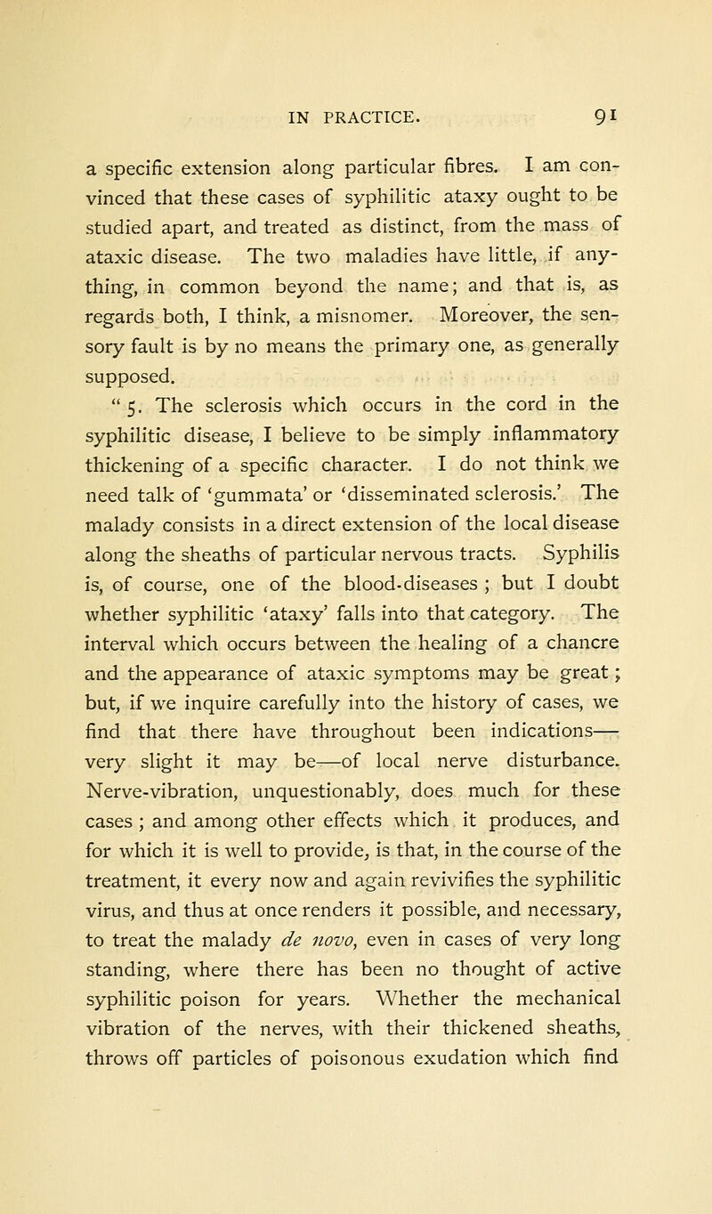 a specific extension along particular fibres. I am con- vinced that these cases of syphilitic ataxy ought to be studied apart, and treated as distinct, from the mass of ataxic disease. The two maladies have little, if any- thing, in common beyond the name; and that is, as regards both, I think, a misnomer. Moreover, the sen- sory fault is by no means the primary one, as generally supposed.  5. The sclerosis which occurs in the cord in the syphilitic disease, I believe to be simply inflammatory thickening of a specific character. I do not think we need talk of 'gummata' or 'disseminated sclerosis.' The malady consists in a direct extension of the local disease along the sheaths of particular nervous tracts. Syphilis is, of course, one of the blood-diseases ; but I doubt whether syphilitic 'ataxy' falls into that category. The interval which occurs between the healing of a chancre and the appearance of ataxic symptoms may be great; but, if we inquire carefully into the history of cases, we find that there have throughout been indications— very slight it may be—of local nerve disturbance. Nerve-vibration, unquestionably, does much for these cases ; and among other effects which it produces, and for which it is well to provide, is that, in the course of the treatment, it every now and again revivifies the syphilitic virus, and thus at once renders it possible, and necessary, to treat the malady de novo, even in cases of very long standing, where there has been no thought of active syphilitic poison for years. Whether the mechanical vibration of the nerves, with their thickened sheaths, throws off particles of poisonous exudation which find