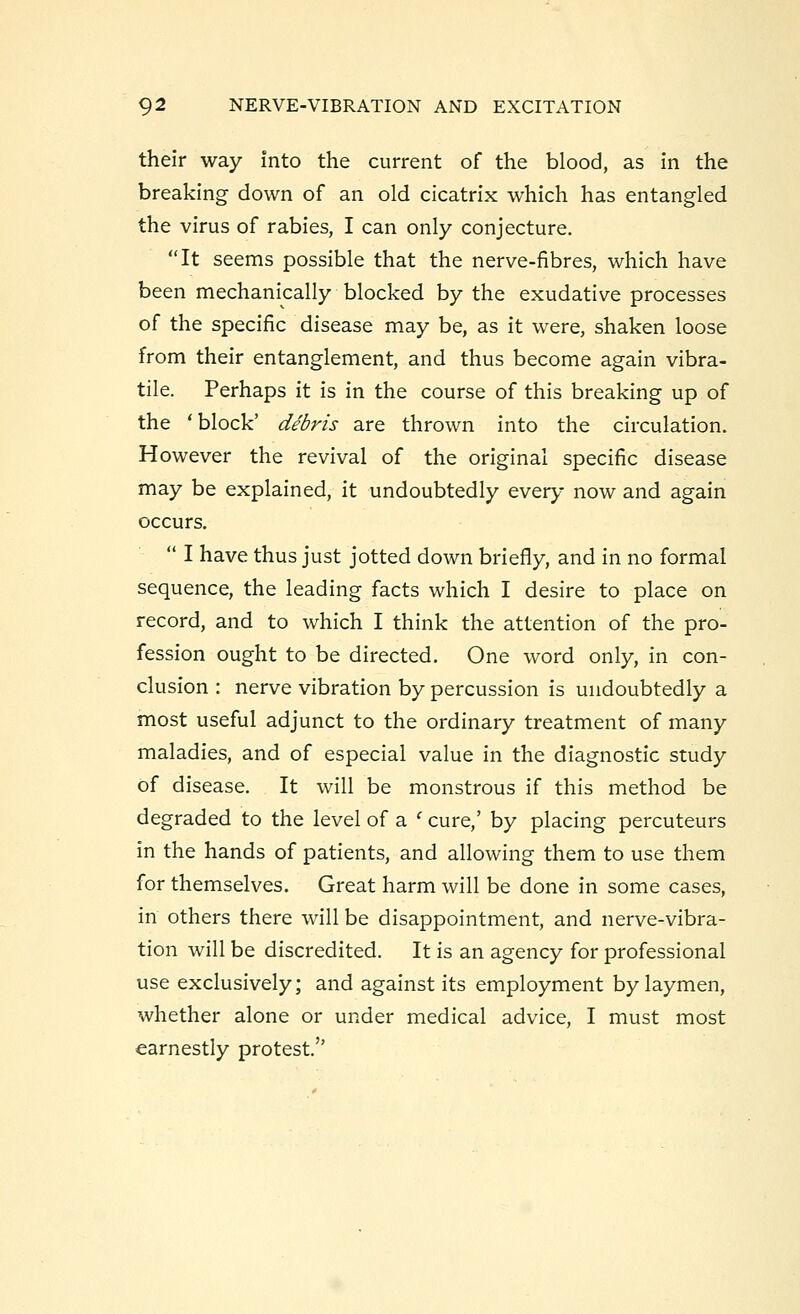 their way into the current of the blood, as in the breaking down of an old cicatrix which has entangled the virus of rabies, I can only conjecture. It seems possible that the nerve-fibres, which have been mechanically blocked by the exudative processes of the specific disease may be, as it were, shaken loose from their entanglement, and thus become again vibra- tile. Perhaps it is in the course of this breaking up of the 'block' debris are thrown into the circulation. However the revival of the original specific disease may be explained, it undoubtedly every now and again occurs.  I have thus just jotted down briefly, and in no formal sequence, the leading facts which I desire to place on record, and to which I think the attention of the pro- fession ought to be directed. One word only, in con- clusion : nerve vibration by percussion is undoubtedly a most useful adjunct to the ordinary treatment of many maladies, and of especial value in the diagnostic study of disease. It will be monstrous if this method be degraded to the level of a ' cure,' by placing percuteurs in the hands of patients, and allowing them to use them for themselves. Great harm will be done in some cases, in others there will be disappointment, and nerve-vibra- tion will be discredited. It is an agency for professional use exclusively; and against its employment by laymen, whether alone or under medical advice, I must most earnestly protest.