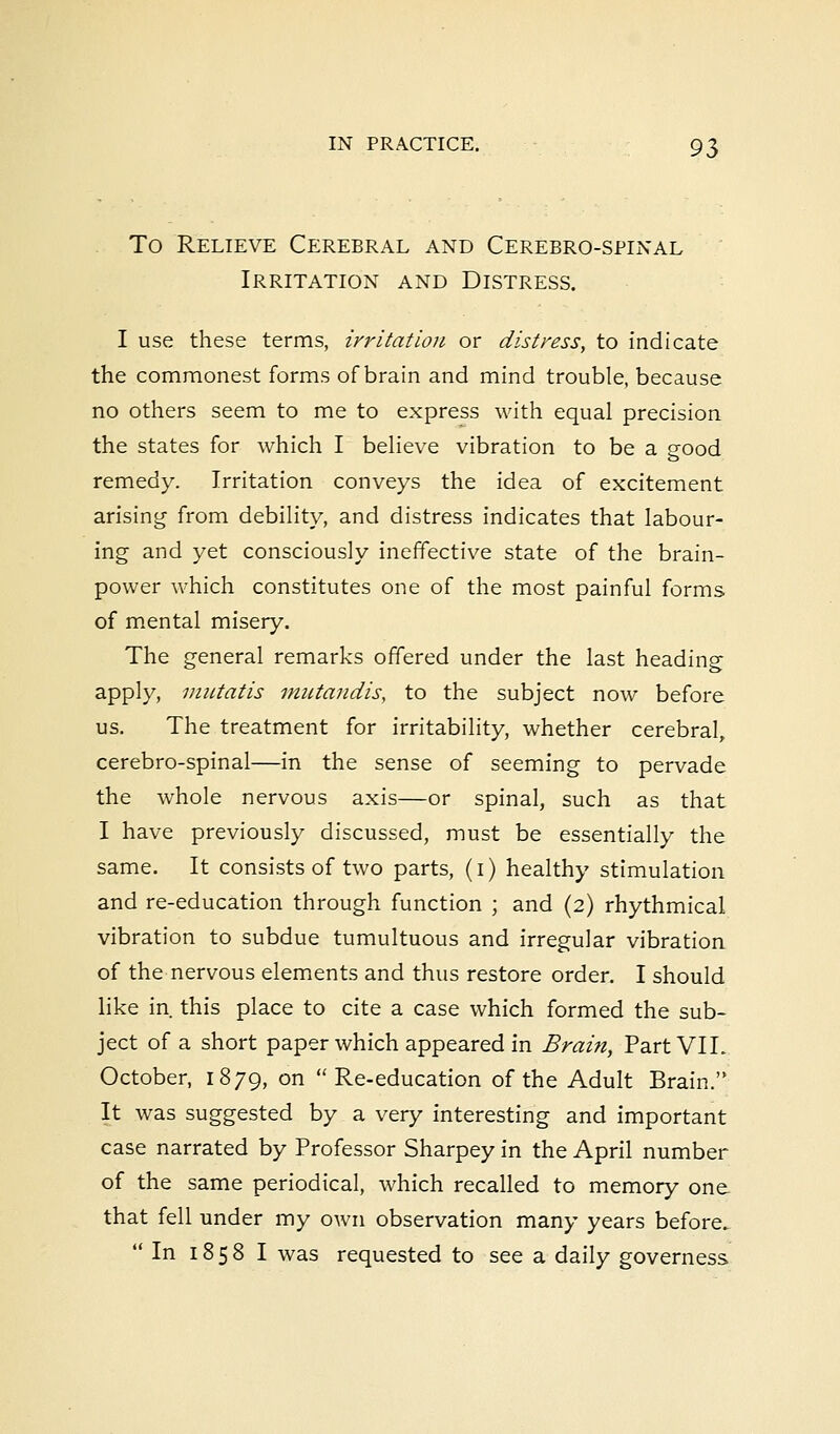 To Relieve Cerebral and Cerebrospinal Irritation and Distress. I use these terms, irritation or distress, to indicate the commonest forms of brain and mind trouble, because no others seem to me to express with equal precision the states for which I believe vibration to be a good remedy. Irritation conveys the idea of excitement arising from debility, and distress indicates that labour- ing and yet consciously ineffective state of the brain- power which constitutes one of the most painful forms of mental misery. The general remarks offered under the last heading apply, mutatis mutandis, to the subject now before us. The treatment for irritability, whether cerebral, cerebro-spinal—in the sense of seeming to pervade the whole nervous axis—or spinal, such as that I have previously discussed, must be essentially the same. It consists of two parts, (i) healthy stimulation and re-education through function ; and (2) rhythmical vibration to subdue tumultuous and irregular vibration of the nervous elements and thus restore order. I should like in this place to cite a case which formed the sub- ject of a short paper which appeared in Brain, Part VII. October, 1879, on  Re-education of the Adult Brain. It was suggested by a very interesting and important case narrated by Professor Sharpey in the April number of the same periodical, which recalled to memory one that fell under my own observation many years before. In 1858 I was requested to see a daily governess