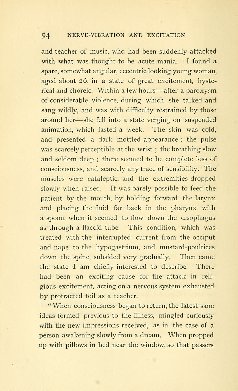 and teacher of music, who had been suddenly attacked with what was thought to be acute mania. I found a spare, somewhat angular, eccentric looking young woman, aged about 26, in a state of great excitement, hyste- rical and choreic. Within a few hours—after a paroxysm of considerable violence, during which she talked and sang wildly, and was with difficulty restrained by those around her—she fell into a state verging on suspended animation, which lasted a week. The skin was cold, and presented a dark mottled appearance ; the pulse was scarcely perceptible at the wrist ; the breathing slow and seldom deep ; there seemed to be complete loss of consciousness, and scarcely any trace of sensibility. The muscles were cataleptic, and the extremities dropped slowly when raised. It was barely possible to feed the patient by the mouth, by holding forward the larynx and placing the fluid far back in the pharynx with a spoon, when it seemed to flow down the oesophagus as through a flaccid tube. This condition, which was treated with the interrupted current from the occiput and nape to the hypogastrium, and mustard-poultices down the spine, subsided very gradually. Then came the state I am chiefly interested to describe. There had been an exciting cause for the attack in reli- gious excitement, acting on a nervous system exhausted by protracted toil as a teacher.  When consciousness began to return, the latest sane ideas formed previous to the illness, mingled curiously with the new impressions received, as in the case of a person awakening slowly from a dream. When propped up with pillows in bed near the window, so that passers