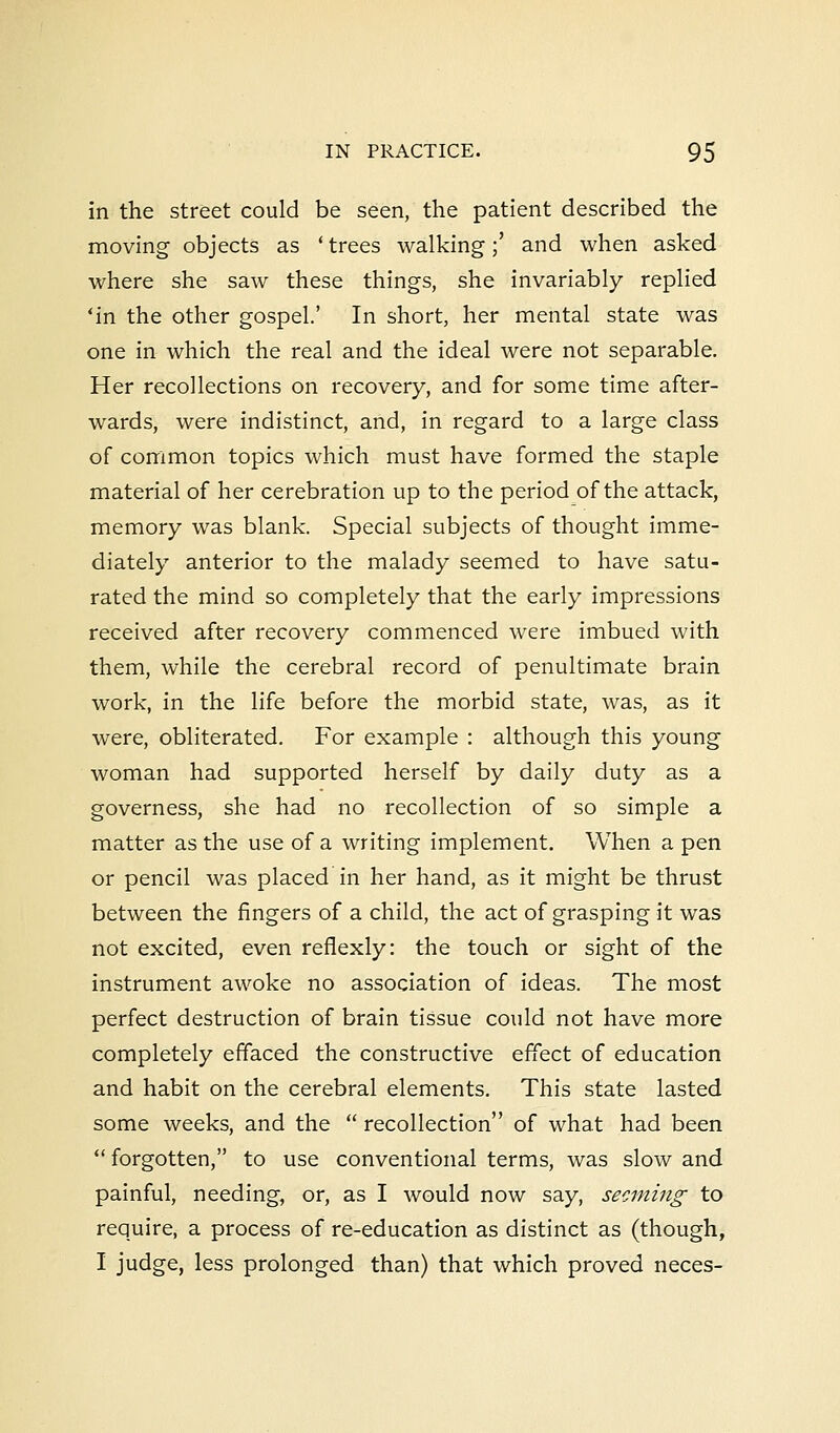 in the street could be seen, the patient described the moving objects as 'trees walking;' and when asked where she saw these things, she invariably replied 'in the other gospel.' In short, her mental state was one in which the real and the ideal were not separable. Her recollections on recovery, and for some time after- wards, were indistinct, and, in regard to a large class of common topics which must have formed the staple material of her cerebration up to the period of the attack, memory was blank. Special subjects of thought imme- diately anterior to the malady seemed to have satu- rated the mind so completely that the early impressions received after recovery commenced were imbued with them, while the cerebral record of penultimate brain work, in the life before the morbid state, was, as it were, obliterated. For example : although this young woman had supported herself by daily duty as a governess, she had no recollection of so simple a matter as the use of a writing implement. When a pen or pencil was placed in her hand, as it might be thrust between the fingers of a child, the act of grasping it was not excited, even reflexly: the touch or sight of the instrument awoke no association of ideas. The most perfect destruction of brain tissue could not have more completely effaced the constructive effect of education and habit on the cerebral elements. This state lasted some weeks, and the  recollection of what had been  forgotten, to use conventional terms, was slow and painful, needing, or, as I would now say, seeming to require, a process of re-education as distinct as (though, I judge, less prolonged than) that which proved neces-