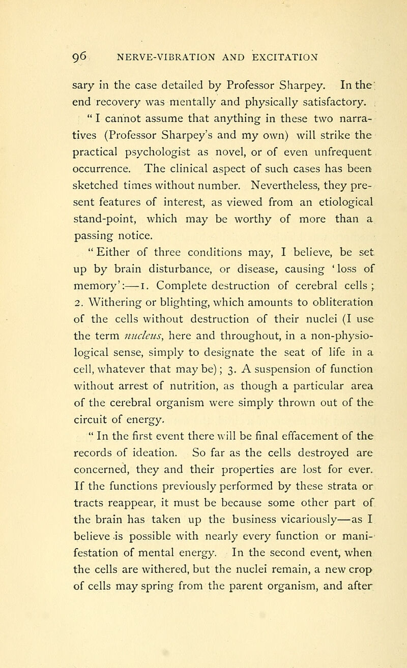 sary in the case detailed by Professor Sharpey. In the' end recovery was mentally and physically satisfactory.  I cannot assume that anything in these two narra- tives (Professor Sharpey's and my own) will strike the practical psychologist as novel, or of even unfrequent occurrence. The clinical aspect of such cases has been sketched times without number. Nevertheless, they pre- sent features of interest, as viewed from an etiological stand-point, which may be worthy of more than a passing notice. Either of three conditions may, I believe, be set up by brain disturbance, or disease, causing ' loss of memory':—I. Complete destruction of cerebral cells; 2. Withering or blighting, which amounts to obliteration of the cells without destruction of their nuclei (I use the term nucleus, here and throughout, in a non-physio- logical sense, simply to designate the seat of life in a cell, whatever that may be); 3. A suspension of function without arrest of nutrition, as though a particular area of the cerebral organism were simply thrown out of the circuit of energy.  In the first event there will be final effacement of the records of ideation. So far as the cells destroyed are concerned, they and their properties are lost for ever. If the functions previously performed by these strata or tracts reappear, it must be because some other part of the brain has taken up the business vicariously—as I believe is possible with nearly every function or mani- festation of mental energy. In the second event, when the cells are withered, but the nuclei remain, a new crop of cells may spring from the parent organism, and after