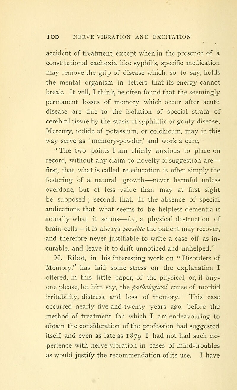 accident of treatment, except when in the presence of a constitutional cachexia like syphilis, specific medication may remove the grip of disease which, so to say, holds the mental organism in fetters that its energy cannot break. It will, I think, be often found that the seemingly permanent losses of memory which occur after acute disease are due to the isolation of special strata of cerebral tissue by the stasis of syphilitic or gouty disease. Mercury, iodide of potassium, or colchicum, may in this way serve as ' memory-powder,' and work a cure,  The two points I am chiefly anxious to place on record, without any claim to novelty of suggestion are— first, that what is called re-education is often simply the fostering of a natural growth—never harmful unless overdone, but of less value than may at first sight be supposed ; second, that, in the absence of special andications that what seems to be helpless dementia is actually what it seems—i.e., a physical destruction of brain-cells—it is always possible the patient may recover, and therefore never justifiable to write a case off as in- curable, and leave it to drift unnoticed and unhelped. M. Ribot, in his interesting work on  Disorders of Memory,'' has laid some stress on the explanation I offered, in this little paper, of the physical, or, if any- one please, let him say, the pathological cause of morbid irritability, distress, and loss of memory. This case occurred nearly five-and-twenty years ago, before the method of treatment for which I am endeavouring to obtain the consideration of the profession had suggested itself, and even as late as 1879 I had not had such ex- perience with nerve-vibration in cases of mind-troubles as would justify the recommendation of its use. I have