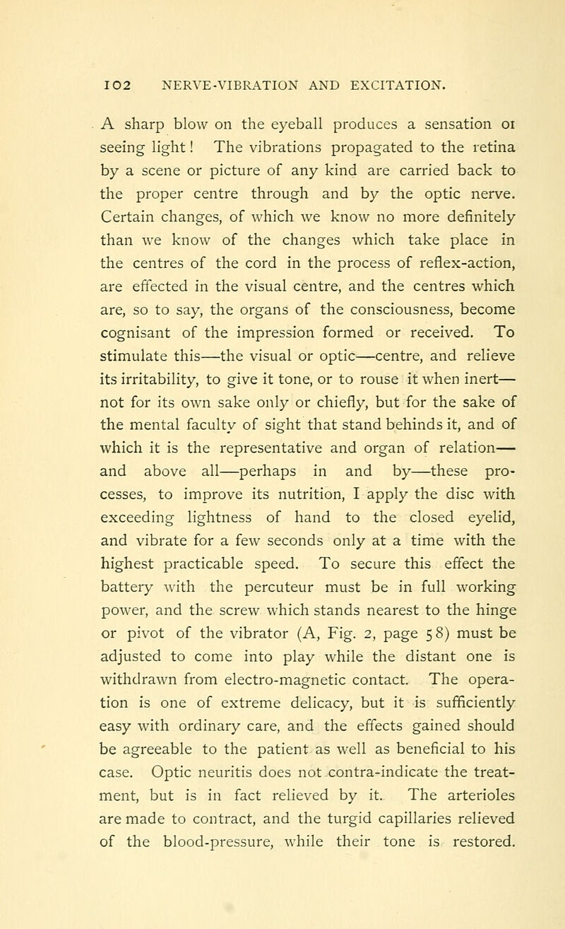 A sharp blow on the eyeball produces a sensation 01 seeing light! The vibrations propagated to the retina by a scene or picture of any kind are carried back to the proper centre through and by the optic nerve. Certain changes, of which we know no more definitely than we know of the changes which take place in the centres of the cord in the process of reflex-action, are effected in the visual centre, and the centres which are, so to say, the organs of the consciousness, become cognisant of the impression formed or received. To stimulate this—the visual or optic—centre, and relieve its irritability, to give it tone, or to rouse it when inert— not for its own sake only or chiefly, but for the sake of the mental faculty of sight that stand behinds it, and of which it is the representative and organ of relation— and above all—perhaps in and by—these pro- cesses, to improve its nutrition, I apply the disc with exceeding lightness of hand to the closed eyelid, and vibrate for a few seconds only at a time with the highest practicable speed. To secure this effect the battery with the percuteur must be in full working power, and the screw which stands nearest to the hinge or pivot of the vibrator (A, Fig. 2, page 5 8) must be adjusted to come into play while the distant one is withdrawn from electro-magnetic contact. The opera- tion is one of extreme delicacy, but it is sufficiently easy with ordinary care, and the effects gained should be agreeable to the patient as well as beneficial to his case. Optic neuritis does not contra-indicate the treat- ment, but is in fact relieved by it. The arterioles are made to contract, and the turgid capillaries relieved of the blood-pressure, while their tone is restored.