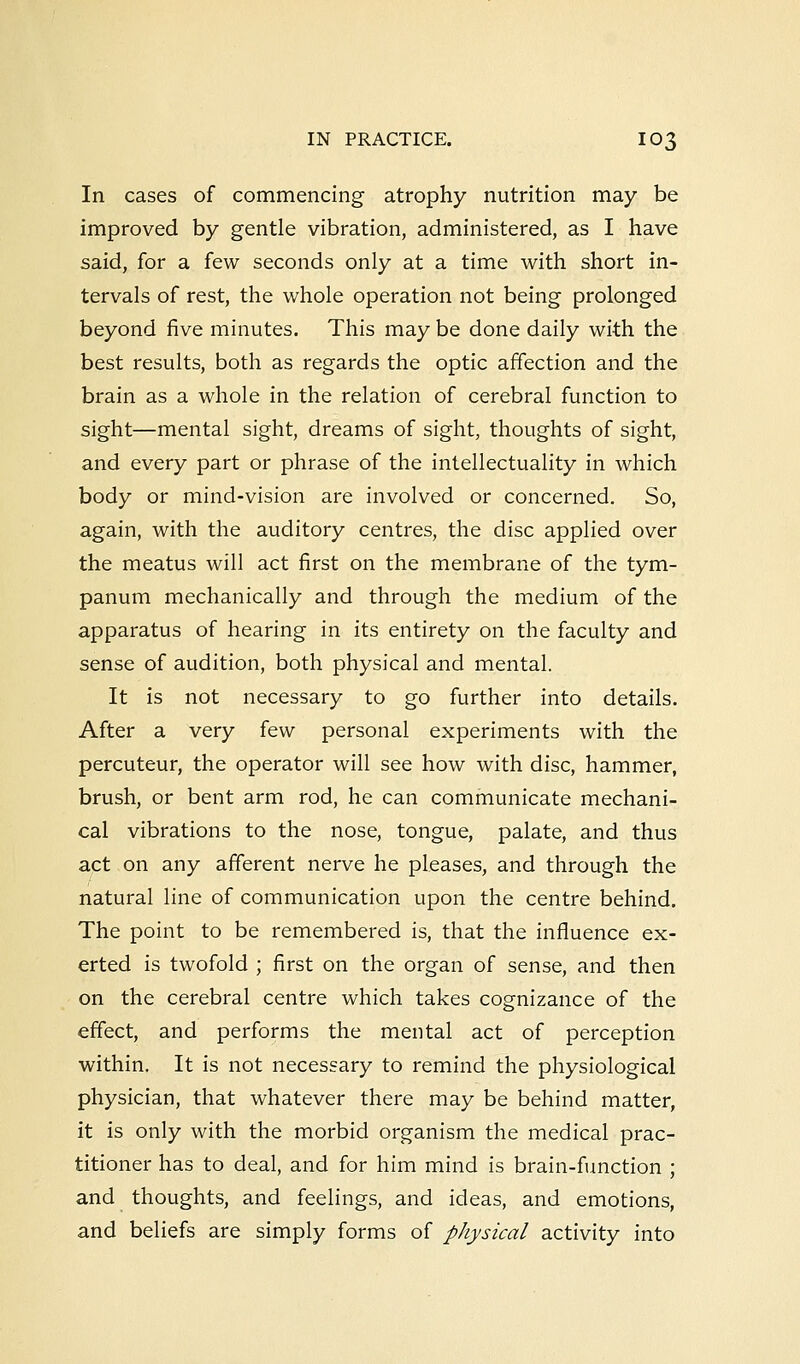 In cases of commencing atrophy nutrition may be improved by gentle vibration, administered, as I have said, for a few seconds only at a time with short in- tervals of rest, the whole operation not being prolonged beyond five minutes. This may be done daily with the best results, both as regards the optic affection and the brain as a whole in the relation of cerebral function to sight—mental sight, dreams of sight, thoughts of sight, and every part or phrase of the intellectuality in which body or mind-vision are involved or concerned. So, again, with the auditory centres, the disc applied over the meatus will act first on the membrane of the tym- panum mechanically and through the medium of the apparatus of hearing in its entirety on the faculty and sense of audition, both physical and mental. It is not necessary to go further into details. After a very few personal experiments with the percuteur, the operator will see how with disc, hammer, brush, or bent arm rod, he can communicate mechani- cal vibrations to the nose, tongue, palate, and thus act on any afferent nerve he pleases, and through the natural line of communication upon the centre behind. The point to be remembered is, that the influence ex- erted is twofold ; first on the organ of sense, and then on the cerebral centre which takes cognizance of the effect, and performs the mental act of perception within. It is not necessary to remind the physiological physician, that whatever there may be behind matter, it is only with the morbid organism the medical prac- titioner has to deal, and for him mind is brain-function ; and thoughts, and feelings, and ideas, and emotions, and beliefs are simply forms of physical activity into