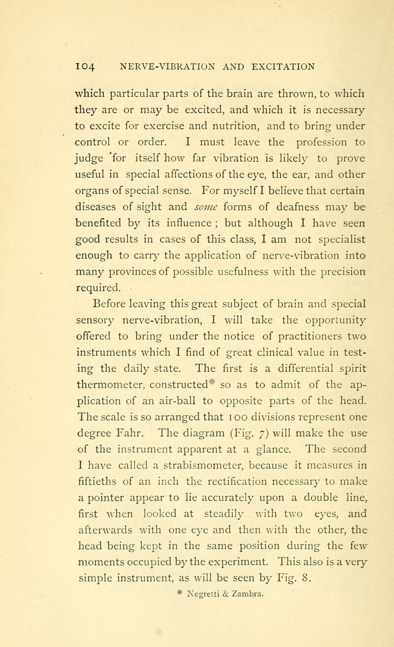 which particular parts of the brain are thrown, to which they are or may be excited, and which it is necessary to excite for exercise and nutrition, and to bring under control or order. I must leave the profession to judge for itself how far vibration is likely to prove useful in special affections of the eye, the ear, and other organs of special sense. For myself I believe that certain diseases of sight and some forms of deafness may be benefited by its influence ; but although I have seen good results in cases of this class, I am not specialist enough to carry the application of nerve-vibration into- many provinces of possible usefulness with the precision required. ■ Before leaving this great subject of brain and special sensory nerve-vibration, I will take the opportunity offered to bring under the notice of practitioners two instruments which I find of great clinical value in test- ing the daily state. The first is a differential spirit thermometer, constructed* so as to admit of the ap- plication of an air-ball to opposite parts of the head. The scale is so arranged that ioo divisions represent one degree Fahr. The diagram (Fig. 7) will make the use of the instrument apparent at a glance. The second I have called a strabismometer, because it measures in fiftieths of an inch the rectification necessary to make a pointer appear to lie accurately upon a double line, first when looked at steadily with two eyes, and afterwards with one eye and then with the other, the head being kept in the same position during the few moments occupied by the experiment. This also is a very simple instrument, as will be seen by Fig. 8. * Negretti & Zambra.