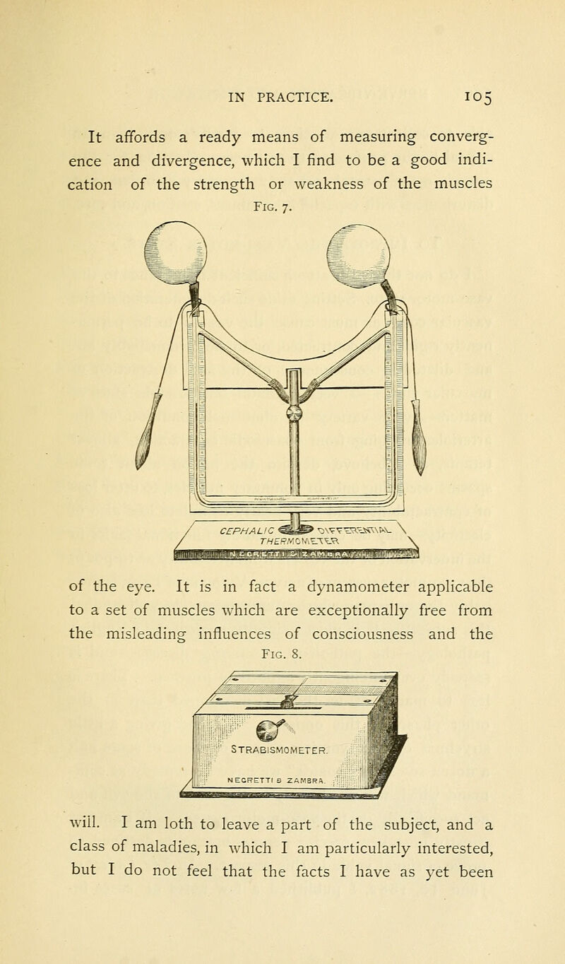 It affords a ready means of measuring converg- ence and divergence, which I find to be a good indi- cation of the strength or weakness of the muscles Fig. 7. CEPHALIC ^^s» \AW^S«SSK\P\- \ ■.?:'.:'.''.a.nJjBJE of the eye. It is in fact a dynamometer applicable to a set of muscles which are exceptionally free from the misleading influences of consciousness and the Fig. 8. will. I am loth to leave a part of the subject, and a class of maladies, in which I am particularly interested,