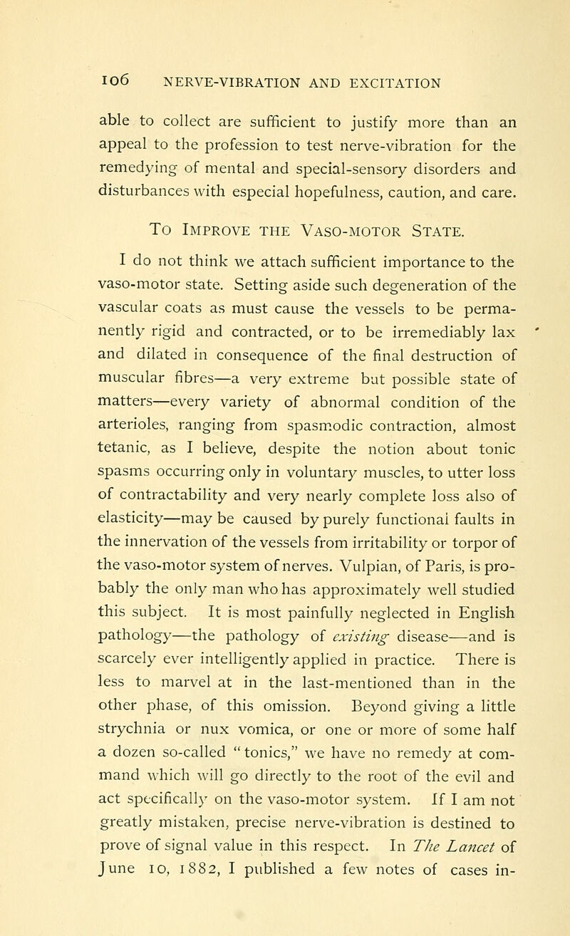 able to collect are sufficient to justify more than an appeal to the profession to test nerve-vibration for the remedying of mental and special-sensory disorders and disturbances with especial hopefulness, caution, and care. To Improve the Vaso-motor State. I do not think we attach sufficient importance to the vaso-motor state. Setting aside such degeneration of the vascular coats as must cause the vessels to be perma- nently rigid and contracted, or to be irremediably lax and dilated in consequence of the final destruction of muscular fibres—a very extreme but possible state of matters—every variety of abnormal condition of the arterioles, ranging from spasmodic contraction, almost tetanic, as I believe, despite the notion about tonic spasms occurring only in voluntary muscles, to utter loss of contractability and very nearly complete loss also of elasticity—may be caused by purely functional faults in the innervation of the vessels from irritability or torpor of the vaso-motor system of nerves. Vulpian, of Paris, is pro- bably the only man who has approximately well studied this subject. It is most painfully neglected in English pathology—the pathology of existing disease—and is scarcely ever intelligently applied in practice. There is less to marvel at in the last-mentioned than in the other phase, of this omission. Beyond giving a little strychnia or nux vomica, or one or more of some half a dozen so-called  tonics, we have no remedy at com- mand which will go directly to the root of the evil and act specifically on the vaso-motor system. If I am not greatly mistaken, precise nerve-vibration is destined to prove of signal value in this respect. In The Lancet of June 10, 1882, I published a few notes of cases in-