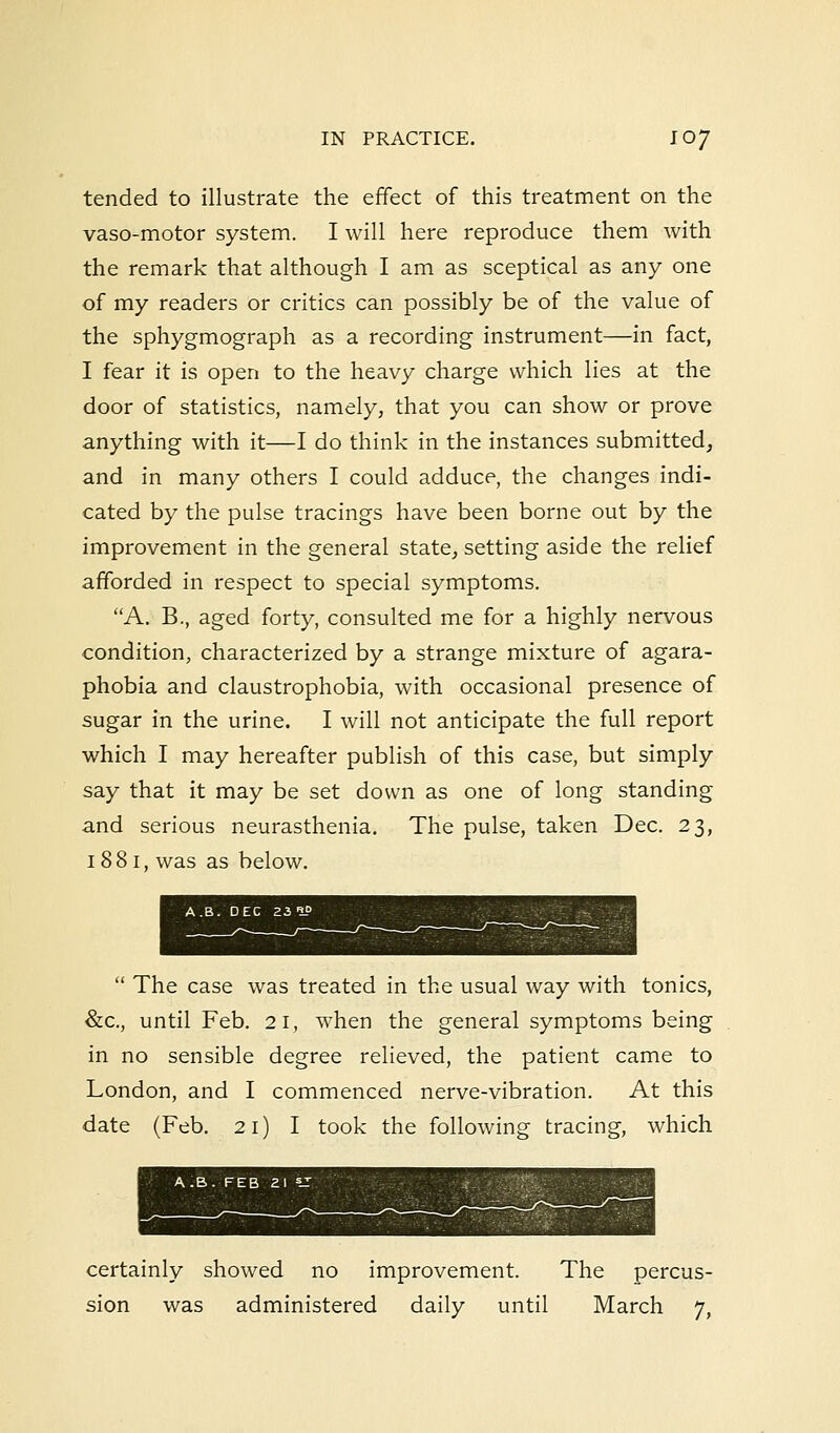 tended to illustrate the effect of this treatment on the vaso-motor system. I will here reproduce them with the remark that although I am as sceptical as any one of my readers or critics can possibly be of the value of the sphygmograph as a recording instrument—in fact, I fear it is open to the heavy charge which lies at the door of statistics, namely, that you can show or prove anything with it—I do think in the instances submitted, and in many others I could adduce, the changes indi- cated by the pulse tracings have been borne out by the improvement in the general state, setting aside the relief afforded in respect to special symptoms. A. B., aged forty, consulted me for a highly nervous condition, characterized by a strange mixture of agara- phobia and claustrophobia, with occasional presence of sugar in the urine. I will not anticipate the full report which I may hereafter publish of this case, but simply say that it may be set down as one of long standing and serious neurasthenia. The pulse, taken Dec. 23, 1 881, was as below.  The case was treated in the usual way with tonics, &c, until Feb. 21, when the general symptoms being in no sensible degree relieved, the patient came to London, and I commenced nerve-vibration. At this date (Feb. 21) I took the following tracing, which certainly showed no improvement. The percus- sion was administered daily until March 7,