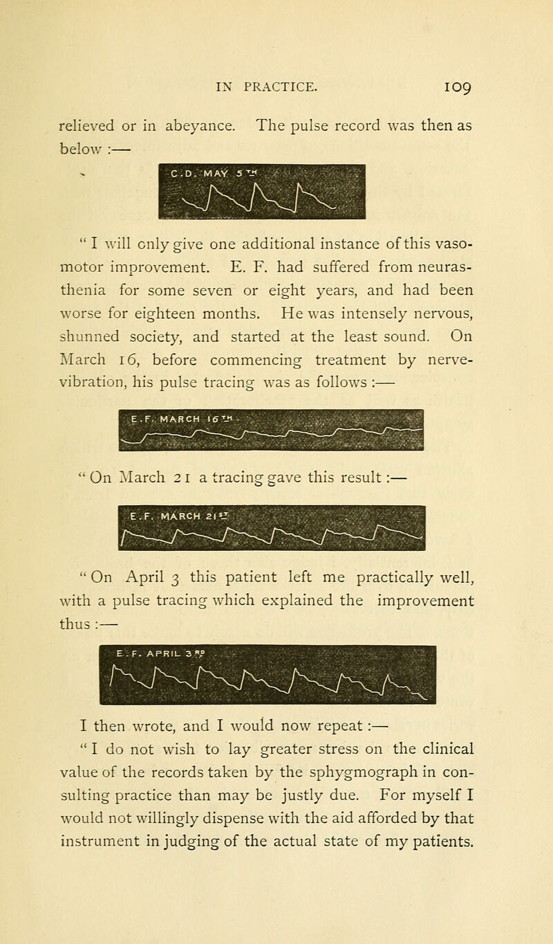 relieved or in abeyance. The pulse record was then as below :—  I will only give one additional instance of this vaso- motor improvement. E. F. had suffered from neuras- thenia for some seven or eight years, and had been worse for eighteen months. He was intensely nervous, shunned society, and started at the least sound. On March 16, before commencing treatment by nerve- vibration, his pulse tracing was as follows :—  On March 21a tracing gave this result :- E.F. MARCH 21 J  On April 3 this patient left me practically well, with a pulse tracing which explained the improvement thus :— I then wrote, and I would now repeat :—  I do not wish to lay greater stress on the clinical value of the records taken by the sphygmograph in con- sulting practice than may be justly due. For myself I would not willingly dispense with the aid afforded by that instrument in judging of the actual state of my patients.