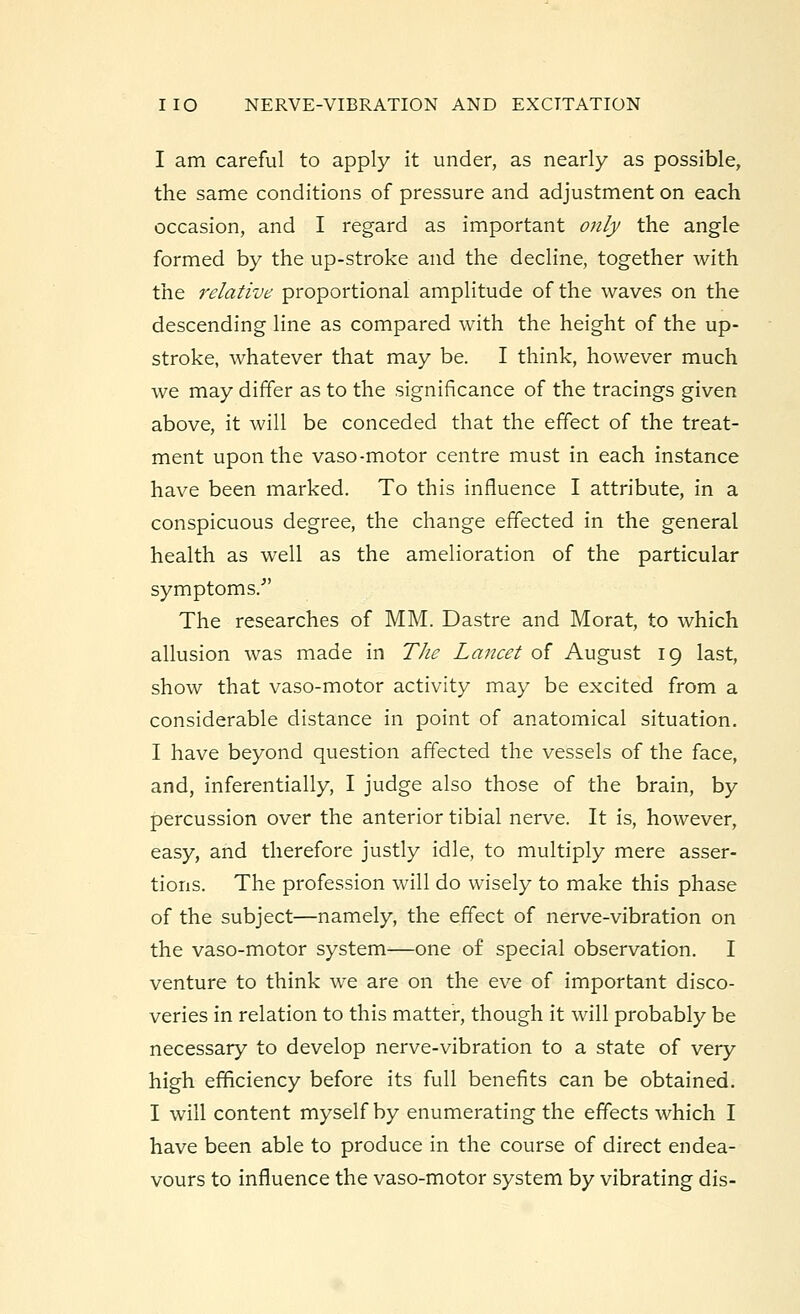 I am careful to apply it under, as nearly as possible, the same conditions of pressure and adjustment on each occasion, and I regard as important only the angle formed by the up-stroke and the decline, together with the relative proportional amplitude of the waves on the descending line as compared with the height of the up- stroke, whatever that may be. I think, however much we may differ as to the significance of the tracings given above, it will be conceded that the effect of the treat- ment upon the vaso-motor centre must in each instance have been marked. To this influence I attribute, in a conspicuous degree, the change effected in the general health as well as the amelioration of the particular symptoms/' The researches of MM. Dastre and Morat, to which allusion was made in The Lancet of August 19 last, show that vaso-motor activity may be excited from a considerable distance in point of anatomical situation. I have beyond question affected the vessels of the face, and, inferentially, I judge also those of the brain, by percussion over the anterior tibial nerve. It is, however, easy, and therefore justly idle, to multiply mere asser- tions. The profession will do wisely to make this phase of the subject—namely, the effect of nerve-vibration on the vaso-motor system—one of special observation. I venture to think we are on the eve of important disco- veries in relation to this matter, though it will probably be necessary to develop nerve-vibration to a state of very high efficiency before its full benefits can be obtained. I will content myself by enumerating the effects which I have been able to produce in the course of direct endea- vours to influence the vaso-motor system by vibrating dis-