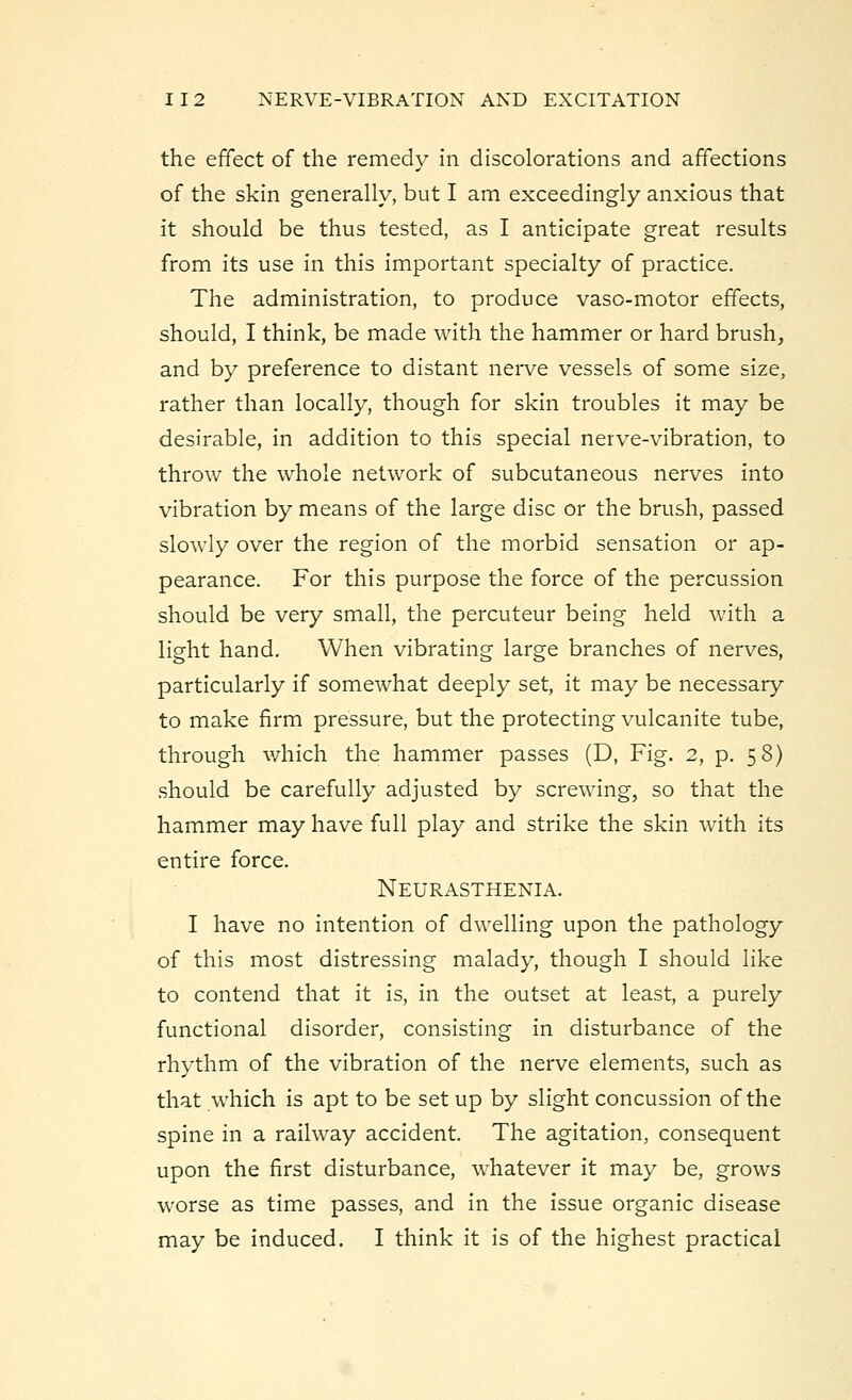 the effect of the remedy in discolorations and affections of the skin generally, but I am exceedingly anxious that it should be thus tested, as I anticipate great results from its use in this important specialty of practice. The administration, to produce vaso-motor effects, should, I think, be made with the hammer or hard brush, and by preference to distant nerve vessels of some size, rather than locally, though for skin troubles it may be desirable, in addition to this special nerve-vibration, to throw the whole network of subcutaneous nerves into vibration by means of the large disc or the brush, passed slowly over the region of the morbid sensation or ap- pearance. For this purpose the force of the percussion should be very small, the percuteur being held with a light hand. When vibrating large branches of nerves, particularly if somewhat deeply set, it may be necessary to make firm pressure, but the protecting vulcanite tube, through which the hammer passes (D, Fig. 2, p. 58) should be carefully adjusted by screwing, so that the hammer may have full play and strike the skin with its entire force. Neurasthenia. I have no intention of dwelling upon the pathology of this most distressing malady, though I should like to contend that it is, in the outset at least, a purely functional disorder, consisting in disturbance of the rhythm of the vibration of the nerve elements, such as that which is apt to be set up by slight concussion of the spine in a railway accident. The agitation, consequent upon the first disturbance, whatever it may be, grows worse as time passes, and in the issue organic disease may be induced. I think it is of the highest practical