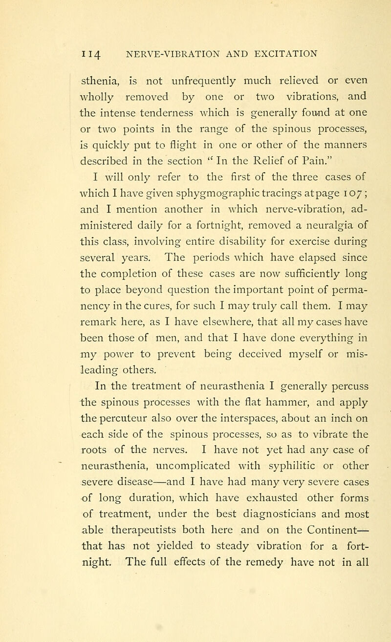 sthenia, is not unfrequently much relieved or even wholly removed by one or two vibrations, and the intense tenderness which is generally found at one or two points in the range of the spinous processes, Is quickly put to flight in one or other of the manners described in the section  In the Relief of Pain. I will only refer to the first of the three cases of which I have given sphygmographic tracings at page 107; and I mention another in which nerve-vibration, ad- ministered daily for a fortnight, removed a neuralgia of this class, involving entire disability for exercise during several years. The periods which have elapsed since the completion of these cases are now sufficiently long to place beyond question the important point of perma- nency in the cures, for such I may truly call them. I may remark here, as I have elsewhere, that all my cases have been those of men, and that I have done everything in my power to prevent being deceived myself or mis- leading others. In the treatment of neurasthenia I generally percuss the spinous processes with the fiat hammer, and apply the percuteur also over the interspaces, about an inch on each side of the spinous processes, so as to vibrate the roots of the nerves. I have not yet had any case of neurasthenia, uncomplicated with syphilitic or other severe disease—and I have had many very severe cases ■of long duration, which have exhausted other forms of treatment, under the best diagnosticians and most able therapeutists both here and on the Continent— that has not yielded to steady vibration for a fort- night. The full effects of the remedy have not in all
