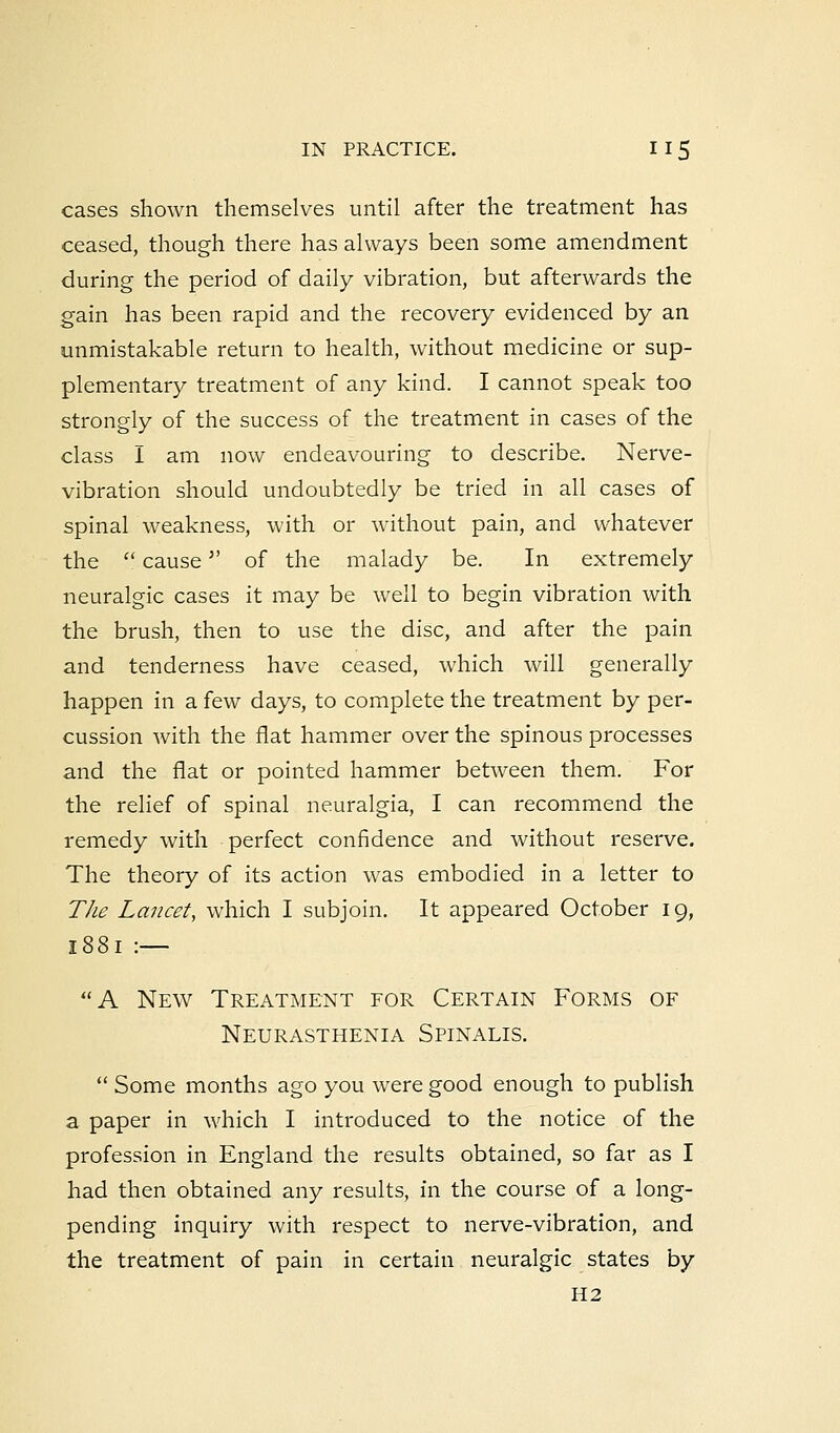 cases shown themselves until after the treatment has ceased, though there has always been some amendment during the period of daily vibration, but afterwards the gain has been rapid and the recovery evidenced by an unmistakable return to health, without medicine or sup- plementary treatment of any kind. I cannot speak too strongly of the success of the treatment in cases of the class I am now endeavouring to describe. Nerve- vibration should undoubtedly be tried in all cases of spinal weakness, with or without pain, and whatever the  cause of the malady be. In extremely neuralgic cases it may be well to begin vibration with the brush, then to use the disc, and after the pain and tenderness have ceased, which will generally happen in a few days, to complete the treatment by per- cussion with the fiat hammer over the spinous processes and the fiat or pointed hammer between them. For the relief of spinal neuralgia, I can recommend the remedy with perfect confidence and without reserve. The theory of its action was embodied in a letter to The Lancet, which I subjoin. It appeared October 19, 1881 :— A New Treatment for Certain Forms of Neurasthenia Spinalis.  Some months ago you were good enough to publish a paper in which I introduced to the notice of the profession in England the results obtained, so far as I had then obtained any results, in the course of a long- pending inquiry with respect to nerve-vibration, and the treatment of pain in certain neuralgic states by H2