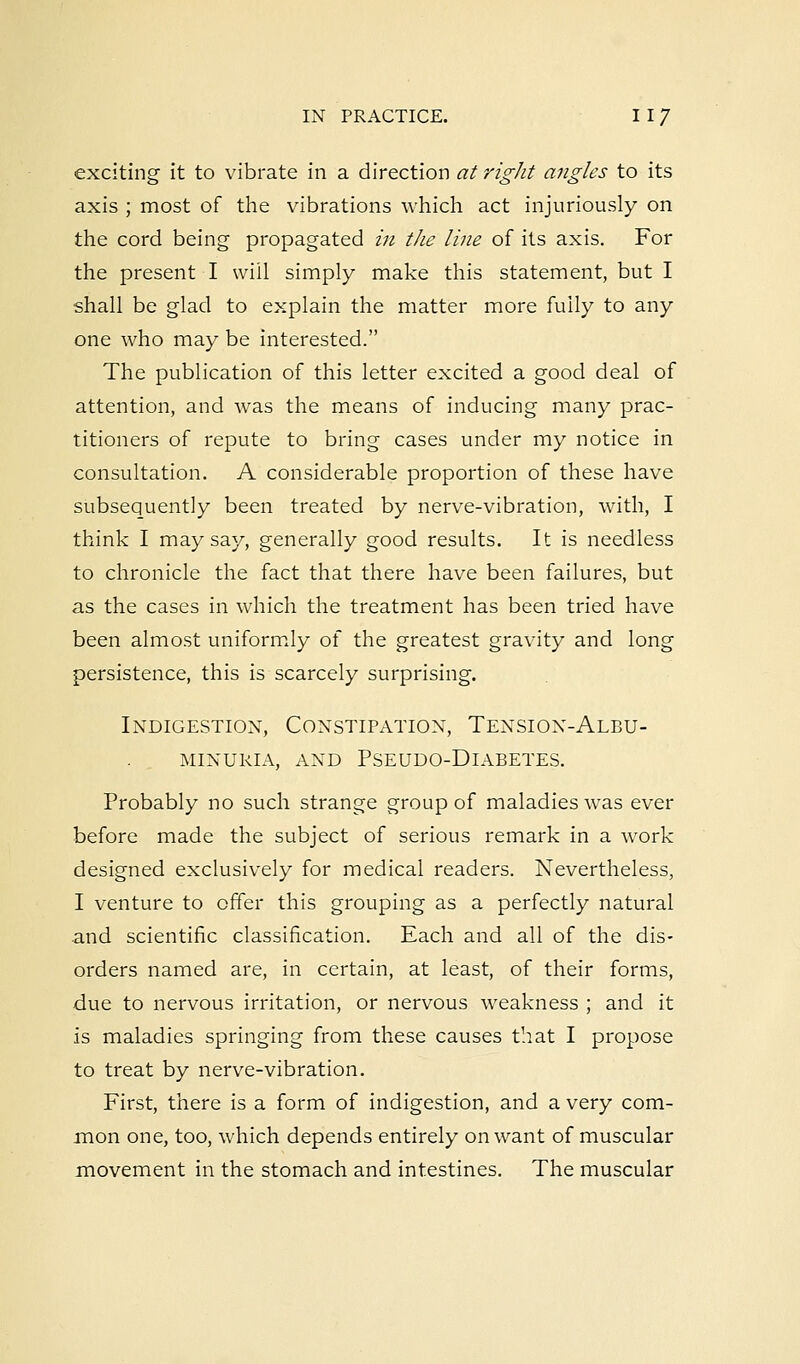 exciting it to vibrate in a direction at right angles to its axis ; most of the vibrations which act injuriously on the cord being propagated in the line of its axis. For the present I will simply make this statement, but I shall be glad to explain the matter more fully to any one who may be interested. The publication of this letter excited a good deal of attention, and was the means of inducing many prac- titioners of repute to bring cases under my notice in consultation. A considerable proportion of these have subsequently been treated by nerve-vibration, with, I think I may say, generally good results. It is needless to chronicle the fact that there have been failures, but as the cases in which the treatment has been tried have been almost uniformly of the greatest gravity and long persistence, this is scarcely surprising. Indigestion, Constipation, Tension-Albu- minuria, and pseudo-dlabetes. Probably no such strange group of maladies was ever before made the subject of serious remark in a work designed exclusively for medical readers. Nevertheless, I venture to offer this grouping as a perfectly natural and scientific classification. Each and all of the dis- orders named are, in certain, at least, of their forms, due to nervous irritation, or nervous weakness ; and it is maladies springing from these causes that I propose to treat by nerve-vibration. First, there is a form of indigestion, and a very com- mon one, too, which depends entirely on want of muscular movement in the stomach and intestines. The muscular