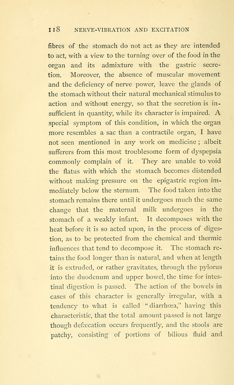 fibres of the stomach do not act as they are intended to act, with a view to the turning over of the food in the organ and its admixture with the gastric secre- tion. Moreover, the absence of muscular movement and the deficiency of nerve power, leave the glands of the stomach without their natural mechanical stimulus to action and without energy, so that the secretion is in- sufficient in quantity, while its character is impaired. A special symptom of this condition, in which the organ more resembles a sac than a contractile organ, I have not seen mentioned in any work on medicine ; albeit sufferers from this most troublesome form of dyspepsia commonly complain of it. They are unable to void the flatus with which the stomach becomes distended without making pressure on the epigastric region im- mediately below the sternum. The food taken into the stomach remains there until it undergoes much the same change that the maternal milk undergoes in the stomach of a weakly infant. It decomposes with the heat before it is so acted upon, in the process of diges- tion, as to be protected from the chemical and thermic influences that tend to decompose it. The stomach re- tains the food longer than is natural, and when at length it is extruded, or rather gravitates, through the pylorus into the duodenum and upper bowel, the time for intes- tinal digestion is passed. The action of the bowels in cases of this character is generally irregular, with a tendency to what is called diarrhoea, having this characteristic, that the total amount passed is not large though defalcation occurs frequently, and the stools are patchy, consisting of portions of bilious fluid and