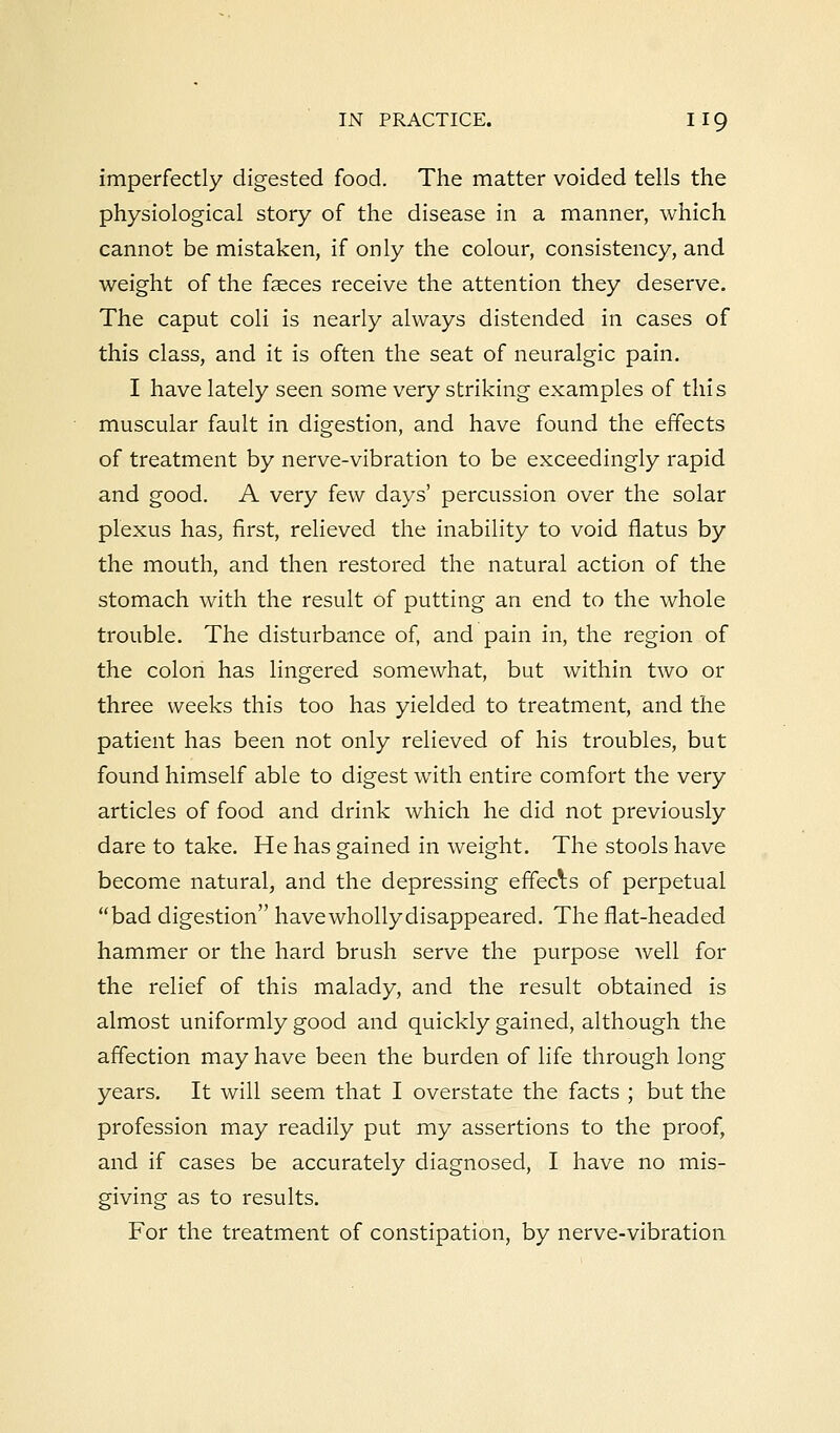 imperfectly digested food. The matter voided tells the physiological story of the disease in a manner, which cannot be mistaken, if only the colour, consistency, and weight of the faeces receive the attention they deserve. The caput coli is nearly always distended in cases of this class, and it is often the seat of neuralgic pain. I have lately seen some very striking examples of this muscular fault in digestion, and have found the effects of treatment by nerve-vibration to be exceedingly rapid and good. A very few days' percussion over the solar plexus has, first, relieved the inability to void flatus by the mouth, and then restored the natural action of the stomach with the result of putting an end to the whole trouble. The disturbance of, and pain in, the region of the colon has lingered somewhat, but within two or three weeks this too has yielded to treatment, and the patient has been not only relieved of his troubles, but found himself able to digest with entire comfort the very articles of food and drink which he did not previously dare to take. He has gained in weight. The stools have become natural, and the depressing effecls of perpetual bad digestion havewhollydisappeared. The flat-headed hammer or the hard brush serve the purpose well for the relief of this malady, and the result obtained is almost uniformly good and quickly gained, although the affection may have been the burden of life through long years. It will seem that I overstate the facts ; but the profession may readily put my assertions to the proof, and if cases be accurately diagnosed, I have no mis- giving as to results. For the treatment of constipation, by nerve-vibration