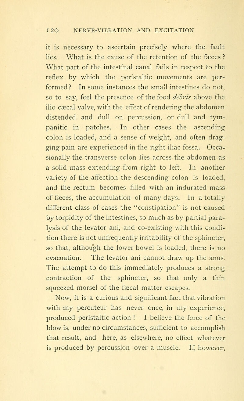 it is necessary to ascertain precisely where the fault lies. What is the cause of the retention of the faeces ? What part of the intestinal canal fails in respect to the reflex by which the peristaltic movements are per- formed? In some instances the small intestines do not, so to say, feel the presence of the food debris above the ilio cascal valve, with the effect of rendering the abdomen distended and dull on percussion, or dull and tym- panitic in patches. In other cases the ascending colon is loaded, and a sense of weight, and often drag- ging pain are experienced in the right iliac fossa. Occa- sionally the transverse colon lies across the abdomen as a solid mass extending from right to left. In another variety of the affection the descending colon is loaded, and the rectum becomes filled with an indurated mass of faeces, the accumulation of many days. In a totally different class of cases the constipation is not caused by torpidity of the intestines, so much as by partial para- lysis of the levator ani, and co-existing with this condi- tion there is not unfrequently irritability of the sphincter, so that, although the lower bowel is loaded, there is no evacuation. The levator ani cannot draw up the anus. The attempt to do this immediately produces a strong contraction of the sphincter, so that only a thin squeezed morsel of the faecal matter escapes. Now, it is a curious and significant fact that vibration with my percuteur has never once, in my experience, produced peristaltic action ! I believe the force of the blow is, under no circumstances, sufficient to accomplish that result, and here, as elsewhere, no effect whatever is produced by percussion over a muscle. If, however,