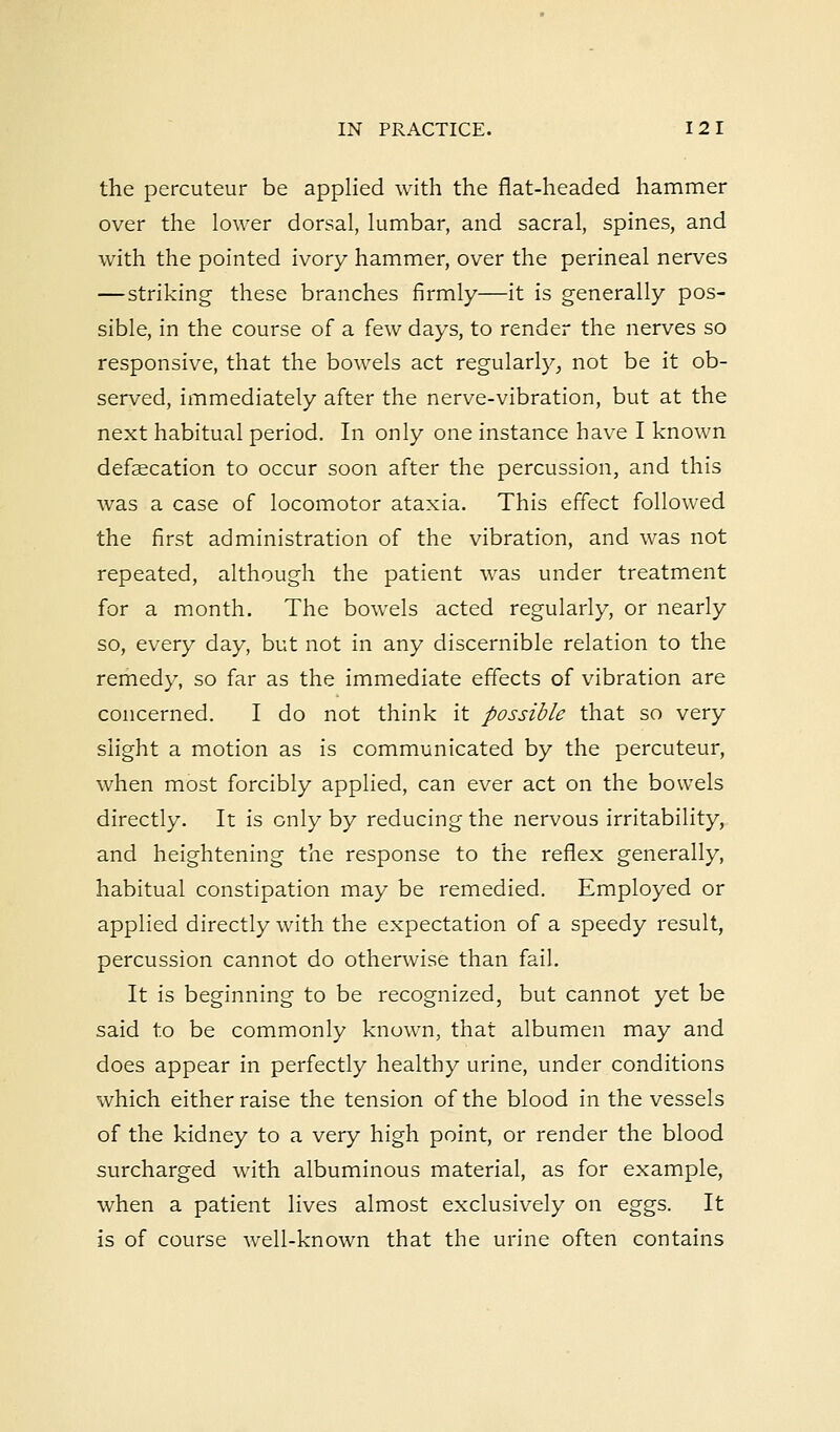 the percuteur be applied with the flat-headed hammer over the lower dorsal, lumbar, and sacral, spines, and with the pointed ivory hammer, over the perineal nerves —striking these branches firmly—it is generally pos- sible, in the course of a few days, to render the nerves so responsive, that the bowels act regularly, not be it ob- served, immediately after the nerve-vibration, but at the next habitual period. In only one instance have I known defalcation to occur soon after the percussion, and this was a case of locomotor ataxia. This effect followed the first administration of the vibration, and was not repeated, although the patient was under treatment for a month. The bowels acted regularly, or nearly so, every day, but not in any discernible relation to the remedy, so far as the immediate effects of vibration are concerned. I do not think it possible that so very slight a motion as is communicated by the percuteur, when most forcibly applied, can ever act on the bowels directly. It is only by reducing the nervous irritability, and heightening the response to the reflex generally, habitual constipation may be remedied. Employed or applied directly with the expectation of a speedy result, percussion cannot do otherwise than fail. It is beginning to be recognized, but cannot yet be said to be commonly known, that albumen may and does appear in perfectly healthy urine, under conditions which either raise the tension of the blood in the vessels of the kidney to a very high point, or render the blood surcharged with albuminous material, as for example, when a patient lives almost exclusively on eggs. It is of course well-known that the urine often contains