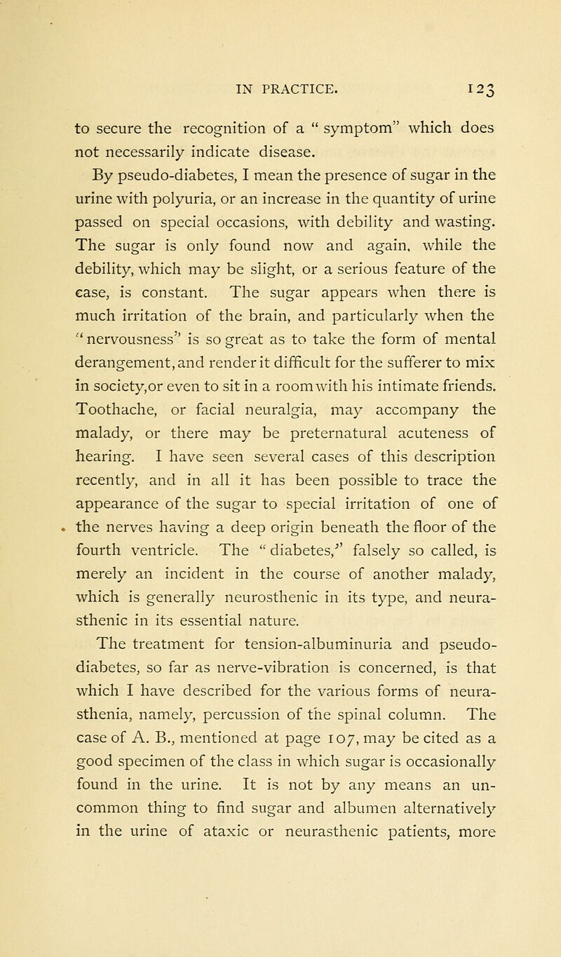 to secure the recognition of a  symptom which does not necessarily indicate disease. By pseudo-diabetes, I mean the presence of sugar in the urine with polyuria, or an increase in the quantity of urine passed on special occasions, with debility and wasting. The sugar is only found now and again, while the debility, which may be slight, or a serious feature of the ease, is constant. The sugar appears when there is much irritation of the brain, and particularly when the et nervousness is so great as to take the form of mental derangement, and render it difficult for the sufferer to mix in societyor even to sit in a room with his intimate friends. Toothache, or facial neuralgia, may accompany the malady, or there may be preternatural acuteness of hearing. I have seen several cases of this description recently, and in all it has been possible to trace the appearance of the sugar to special irritation of one of the nerves having a deep origin beneath the floor of the fourth ventricle. The  diabetes/' falsely so called, is merely an incident in the course of another malady, which is generally neurosthenic in its type, and neura- sthenic in its essential nature. The treatment for tension-albuminuria and pseudo- diabetes, so far as nerve-vibration is concerned, is that which I have described for the various forms of neura- sthenia, namely, percussion of the spinal column. The case of A. B., mentioned at page 107, may be cited as a good specimen of the class in which sugar is occasionally found in the urine. It is not by any means an un- common thing to find sugar and albumen alternatively in the urine of ataxic or neurasthenic patients, more