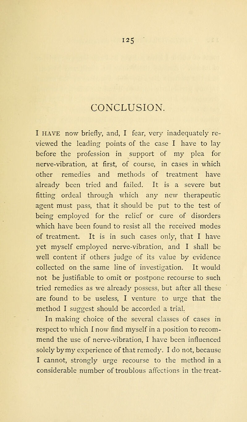 CONCLUSION. I HAVE now briefly, and, I fear, very inadequately re- viewed the leading points of the case I have to lay before the profession in support of my plea for nerve-vibration, at first, of course, in cases in which other remedies and methods of treatment have already been tried and failed. It is a severe but fitting ordeal through which any new therapeutic agent must pass, that it should be put to the test of being employed for the relief or cure of disorders which have been found to resist all the received modes of treatment. It is in such cases only, that I have yet myself employed nerve-vibration, and I shall be well content if others judge of its value by evidence collected on the same line of investigation. It would not be justifiable to omit or postpone recourse to such tried remedies as we already possess, but after all these are found to be useless, I venture to urge that the method I suggest should be accorded a trial. In making choice of the several classes of cases in respect to which I now find myself in a position to recom- mend the use of nerve-vibration, I have been influenced solely by my experience of that remedy. I do not, because I cannot, strongly urge recourse to the method in a considerable number of troublous affections in the treat-