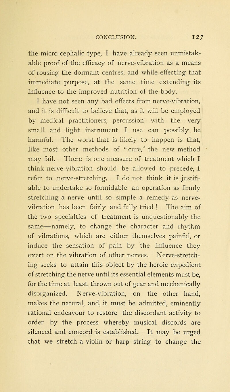 the micro-cephalic type, I have already seen unmistak- able proof of the efficacy of nerve-vibration as a means of rousing the dormant centres, and while effecting that immediate purpose, at the same time extending its influence to the improved nutrition of the body. I have not seen any bad effects from nerve-vibration, and it is difficult to believe that, as it will be employed by medical practitioners, percussion with the very small and light instrument I use can possibly be harmful. The worst that is likely to happen is that, like most other methods of  cure, the new method may fail. There is one measure of treatment which I think nerve vibration should be allowed to precede, I refer to nerve-stretching. I do not think it is justifi- able to undertake so formidable an operation as firmly stretching a nerve until so simple a remedy as nerve- vibration has been fairly and fully tried ! The aim of the two specialties of treatment is unquestionably the same—namely, to change the character and rhythm of vibrations, which are either themselves painful, or induce the sensation of pain by the influence they exert on the vibration of other nerves. Nerve-stretch- ing seeks to attain this object by the heroic expedient of stretching the nerve until its essential elements must be, for the time at least, thrown out of gear and mechanically disorganized. Nerve-vibration, on the other hand, makes the natural, and, it must be admitted, eminently rational endeavour to restore the discordant activity to order by the process whereby musical discords are silenced and concord is established. It may be urged that we stretch a violin or harp string to change the